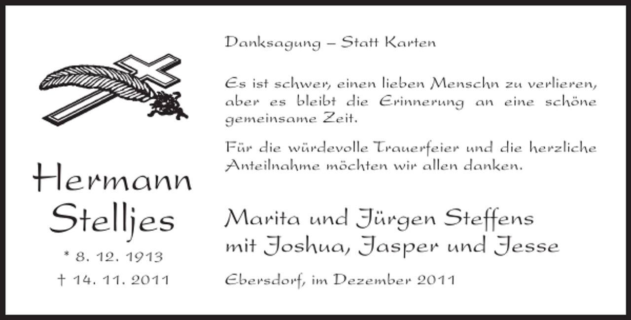 <p>Danksagung – Statt Karten<br />Es ist schwer, einen lieben Menschn zu verlieren,<br />aber es bleibt die Erinnerung an eine schöne<br />gemeinsame Zeit.</p><p>Hermann<br />Stelljes<br />* 8. 12. 1913<br />† 14. 11. 2011</p><p>Für die würdevolle Trauerfeier und die herzliche<br />Anteilnahme möchten wir allen danken.</p><p>Marita und Jürgen Steffens<br />mit Joshua, Jasper und Jesse<br />Ebersdorf, im Dezember 2011</p>