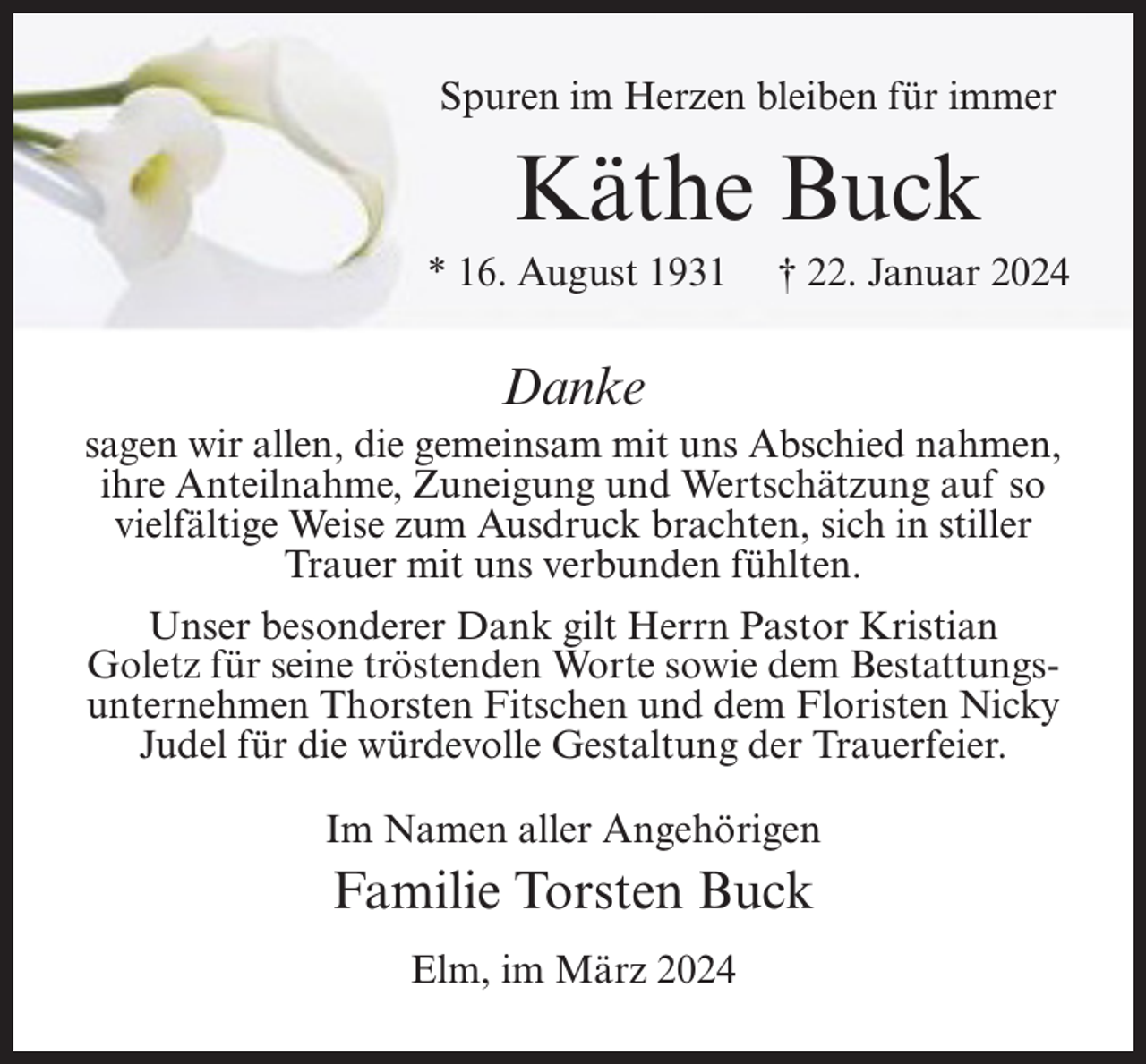 <p>Spuren im Herzen bleiben für immer</p><p>Käthe Buck<br />* 16. August 1931</p><p>† 22. Januar 2024</p><p>Danke<br />sagen wir allen, die gemeinsam mit uns Abschied nahmen,<br />ihre Anteilnahme, Zuneigung und Wertschätzung auf so<br />vielfältige Weise zum Ausdruck brachten, sich in stiller<br />Trauer mit uns verbunden fühlten.<br />Unser besonderer Dank gilt Herrn Pastor Kristian<br />Goletz für seine tröstenden Worte sowie dem Bestattungs­<br />unternehmen Thorsten Fitschen und dem Floristen Nicky<br />Judel für die würdevolle Gestaltung der Trauerfeier.<br />Im Namen aller Angehörigen</p><p>Familie Torsten Buck<br />Elm, im März 2024</p>