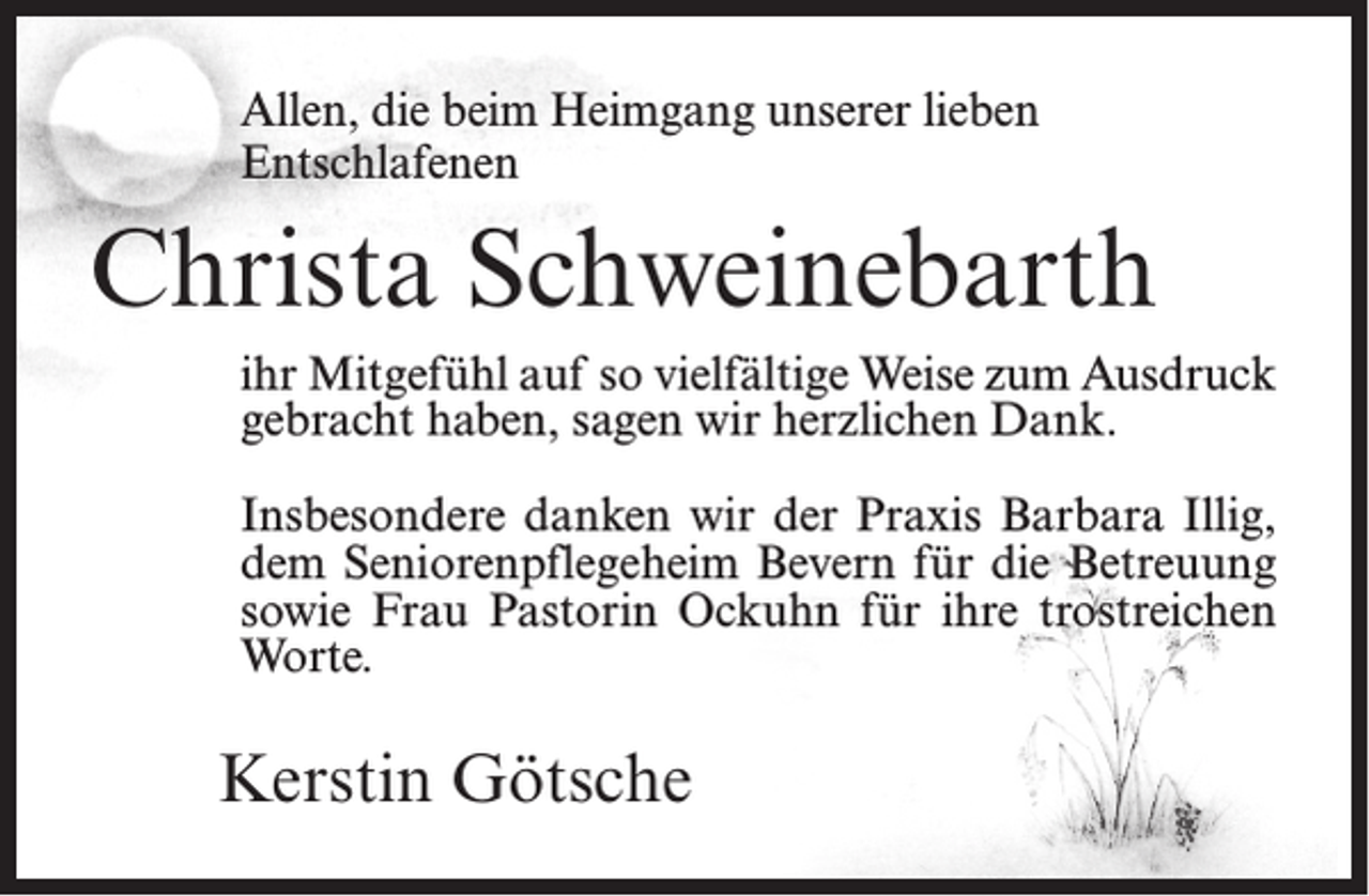<p>Allen, die beim Heimgang unserer lieben<br />Entschlafenen</p><p>Christa Schweinebarth<br />ihr Mitgefühl auf so vielfältige Weise zum Ausdruck<br />gebracht haben, sagen wir herzlichen Dank.<br />Insbesondere danken wir der Praxis Barbara Illig,<br />dem Seniorenpflegeheim Bevern für die Betreuung<br />sowie Frau Pastorin Ockuhn für ihre trostreichen<br />Worte.</p><p>Kerstin Götsche</p>