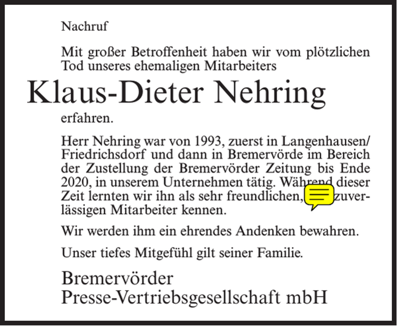 <p>Nachruf</p><p>Mit großer Betroffenheit haben wir vom plötzlichen<br />Tod unseres ehemaligen Mitarbeiters</p><p>Klaus-Dieter Nehring<br />erfahren.</p><p>Herr Nehring war von 1993, zuerst in Langenhausen/<br />Friedrichsdorf und dann in Bremervörde im Bereich<br />der Zustellung der Bremervörder Zeitung bis Ende<br />2020, in unserem Unternehmen tätig. Während dieser<br />Zeit lernten wir ihn als sehr freundlichen, und zuverlässigen Mitarbeiter kennen.<br />Wir werden ihm ein ehrendes Andenken bewahren.<br />Unser tiefes Mitgefühl gilt seiner Familie.</p><p>Bremervörder<br />Presse-Vertriebsgesellschaft mbH</p>