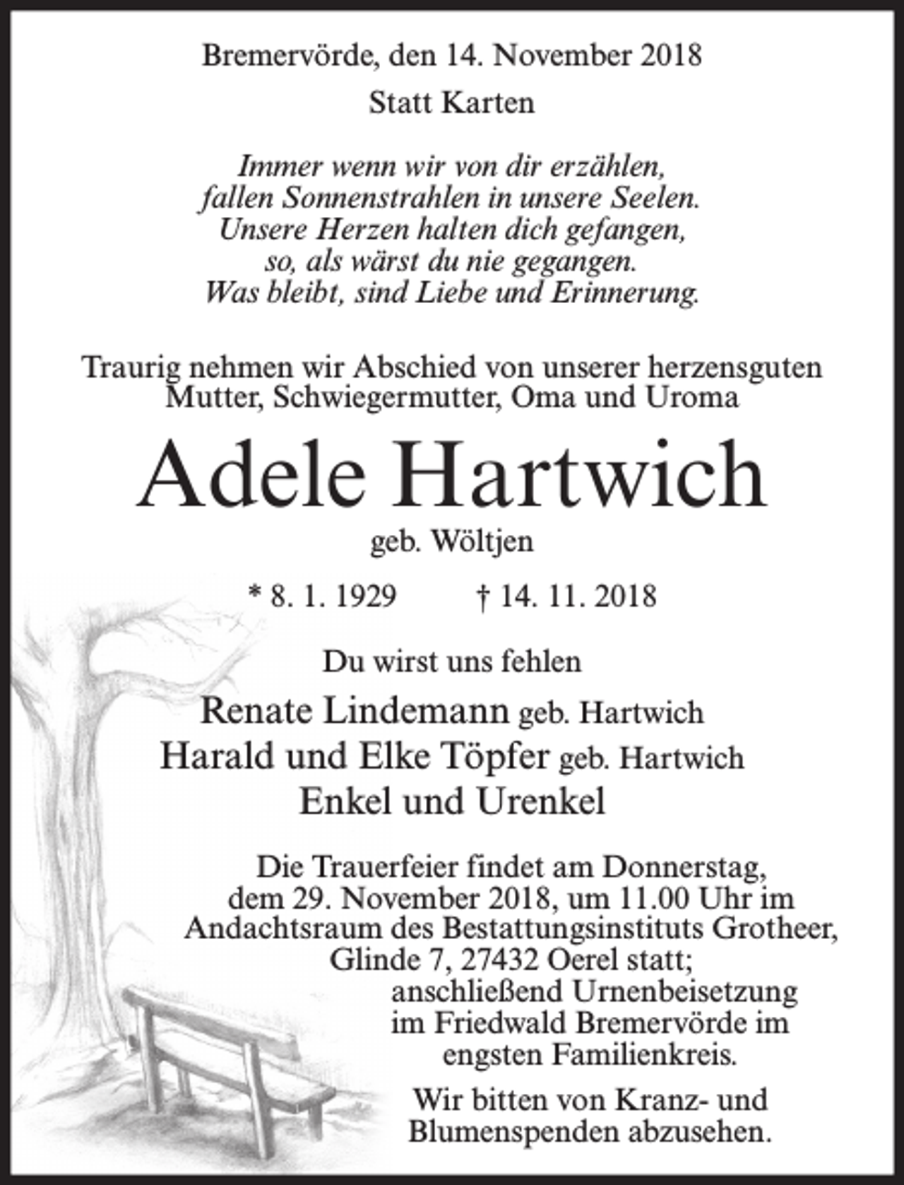 <p>Bremervörde, den 14. November 2018<br />Statt Karten<br />Immer wenn wir von dir erzählen,<br />fallen Sonnenstrahlen in unsere Seelen.<br />Unsere Herzen halten dich gefangen,<br />so, als wärst du nie gegangen.<br />Was bleibt, sind Liebe und Erinnerung.<br />Traurig nehmen wir Abschied von unserer herzensguten<br />Mutter, Schwiegermutter, Oma und Uroma</p><p>Adele Hartwich<br />geb. Wöltjen</p><p>* 8. 1. 1929</p><p>† 14. 11. 2018</p><p>Du wirst uns fehlen</p><p>Renate Lindemann geb. Hartwich<br />Harald und Elke Töpfer geb. Hartwich<br />Enkel und Urenkel<br />Die Trauerfeier findet am Donnerstag,<br />dem 29. November 2018, um 11.00 Uhr im<br />Andachtsraum des Bestattungsinstituts Grotheer,<br />Glinde 7, 27432 Oerel statt;<br />anschließend Urnenbeisetzung<br />im Friedwald Bremervörde im<br />engsten Familienkreis.<br />Wir bitten von Kranz- und<br />Blumenspenden abzusehen.</p>