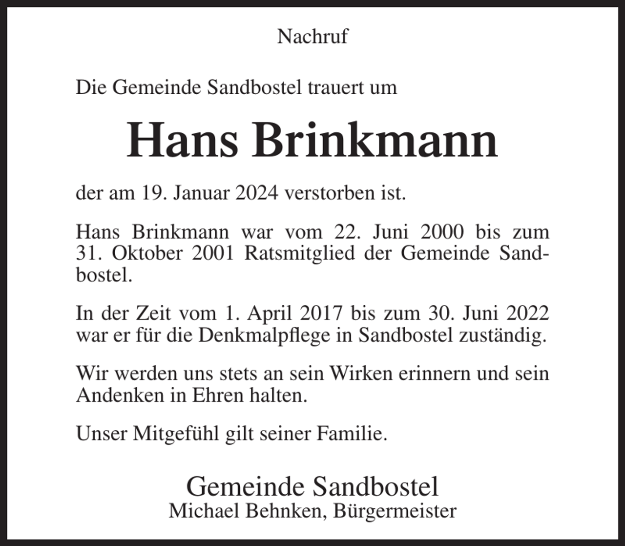 <p>Nachruf<br />Die Gemeinde Sandbostel trauert um</p><p>Hans Brinkmann<br />der am 19. Januar 2024 verstorben ist.<br />Hans Brinkmann war vom 22. Juni 2000 bis zum<br />31. Oktober 2001 Ratsmitglied der Gemeinde Sandbostel.<br />In der Zeit vom 1. April 2017 bis zum 30. Juni 2022<br />war er für die Denkmalpflege in Sandbostel zuständig.<br />Wir werden uns stets an sein Wirken erinnern und sein<br />Andenken in Ehren halten.<br />Unser Mitgefühl gilt seiner Familie.</p><p>Gemeinde Sandbostel</p><p>Michael Behnken, Bürgermeister</p>