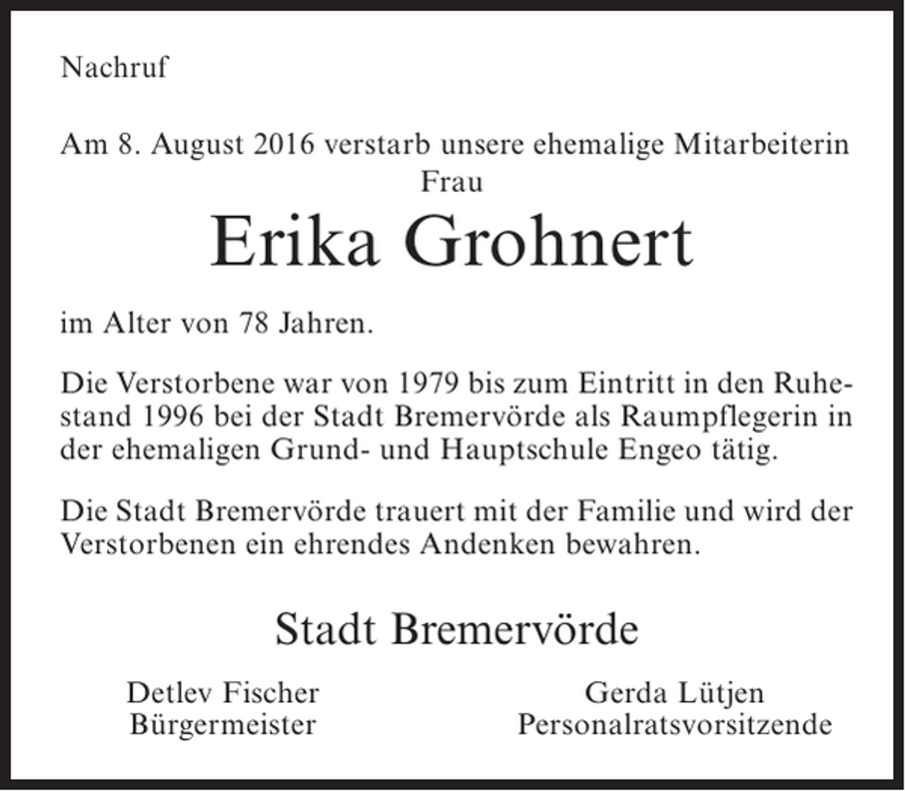 <p>Nachruf<br />Am 8. August 2016 verstarb unsere ehemalige Mitarbeiterin<br />Frau</p><p>Erika Grohnert</p><p>im Alter von 78 Jahren.<br />Die Verstorbene war von 1979 bis zum Eintritt in den Ruhestand 1996 bei der Stadt Bremervörde als Raumpflegerin in<br />der ehemaligen Grund- und Hauptschule Engeo tätig.<br />Die Stadt Bremervörde trauert mit der Familie und wird der<br />Verstorbenen ein ehrendes Andenken bewahren.</p><p>Stadt Bremervörde<br />Detlev Fischer<br />Bürgermeister</p><p>Gerda Lütjen<br />Personalratsvorsitzende</p>
