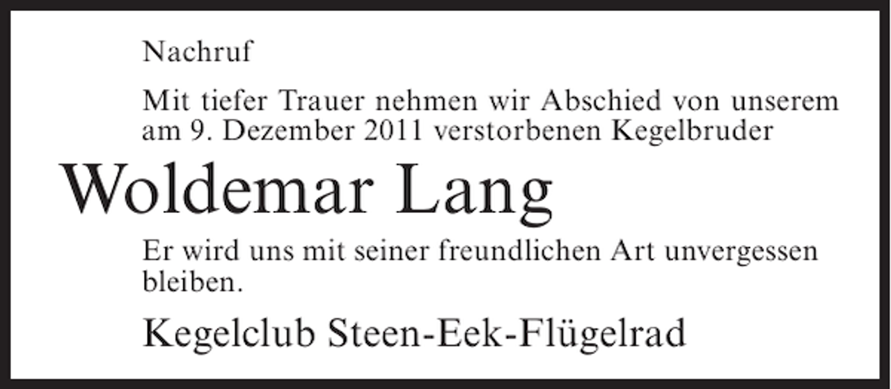 <p>Nachruf<br />Mit tiefer Trauer nehmen wir Abschied von unserem<br />am 9. Dezember 2011 verstorbenen Kegelbruder</p><p>Woldemar Lang<br />Er wird uns mit seiner freundlichen Art unvergessen<br />bleiben.</p><p>Kegelclub Steen-Eek-Flügelrad</p>