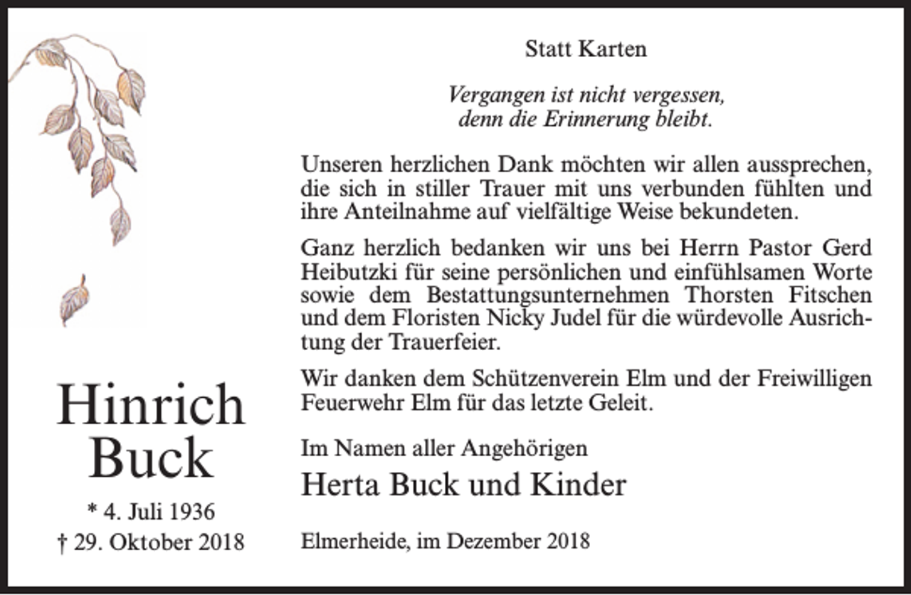 <p>Statt Karten<br />Vergangen ist nicht vergessen,<br />denn die Erinnerung bleibt.<br />Unseren herzlichen Dank möchten wir allen aussprechen,<br />die sich in stiller Trauer mit uns verbunden fühlten und<br />ihre Anteilnahme auf vielfältige Weise bekundeten.<br />Ganz herzlich bedanken wir uns bei Herrn Pastor Gerd<br />Heibutzki für seine persönlichen und einfühlsamen Worte<br />sowie dem Bestattungsunternehmen Thorsten Fitschen<br />und dem Floristen Nicky Judel für die würdevolle Ausrichtung der Trauerfeier.</p><p>Hinrich<br />Buck<br />* 4. Juli 1936<br />† 29. Oktober 2018</p><p>Wir danken dem Schützenverein Elm und der Freiwilligen<br />Feuerwehr Elm für das letzte Geleit.<br />Im Namen aller Angehörigen</p><p>Herta Buck und Kinder<br />Elmerheide, im Dezember 2018</p>