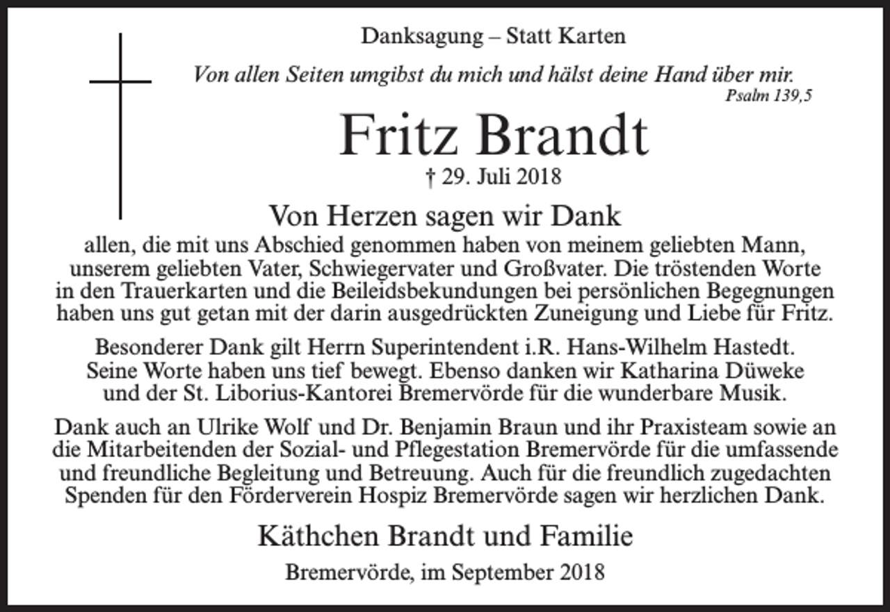 <p>Danksagung – Statt Karten<br />Von allen Seiten umgibst du mich und hälst deine Hand über mir.</p><p>Fritz Brandt</p><p>Psalm 139,5</p><p>† 29. Juli 2018</p><p>Von Herzen sagen wir Dank</p><p>allen, die mit uns Abschied genommen haben von meinem geliebten Mann,<br />unserem geliebten Vater, Schwiegervater und Großvater. Die tröstenden Worte<br />in den Trauerkarten und die Beileidsbekundungen bei persönlichen Begegnungen<br />haben uns gut getan mit der darin ausgedrückten Zuneigung und Liebe für Fritz.<br />Besonderer Dank gilt Herrn Superintendent i.R. Hans-Wilhelm Hastedt.<br />Seine Worte haben uns tief bewegt. Ebenso danken wir Katharina Düweke<br />und der St. Liborius-Kantorei Bremervörde für die wunderbare Musik.<br />Dank auch an Ulrike Wolf und Dr. Benjamin Braun und ihr Praxisteam sowie an<br />die Mitarbeitenden der Sozial- und Pflegestation Bremervörde für die umfassende<br />und freundliche Begleitung und Betreuung. Auch für die freundlich zugedachten<br />Spenden für den Förderverein Hospiz Bremervörde sagen wir herzlichen Dank.</p><p>Käthchen Brandt und Familie<br />Bremervörde, im September 2018</p>