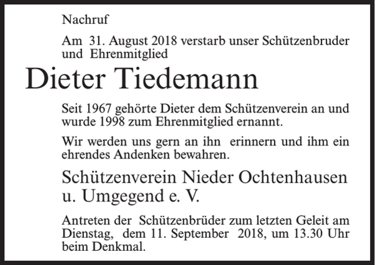 <p>Nachruf<br />Am 31. August 2018 verstarb unser Schützenbruder<br />und Ehrenmitglied</p><p>Dieter Tiedemann</p><p>Seit 1967 gehörte Dieter dem Schützenverein an und<br />wurde 1998 zum Ehrenmitglied ernannt.<br />Wir werden uns gern an ihn erinnern und ihm ein<br />ehrendes Andenken bewahren.</p><p>Schützenverein Nieder Ochtenhausen<br />u. Umgegend e. V.<br />Antreten der Schützenbrüder zum letzten Geleit am<br />Dienstag, dem 11. September 2018, um 13.30 Uhr<br />beim Denkmal.</p>