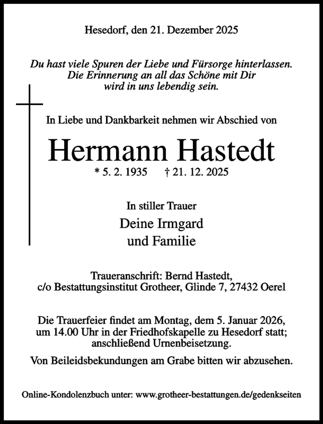 <p>Hesedorf, den 21. Dezember 2025<br />Du hast viele Spuren der Liebe und Fürsorge hinterlassen.<br />Die Erinnerung an all das Schöne mit Dir<br />wird in uns lebendig sein.<br />In Liebe und Dankbarkeit nehmen wir Abschied von</p><p>Hermann Hastedt<br />* 5. 2. 1935</p><p>† 21. 12. 2025</p><p>In stiller Trauer</p><p>Deine Irmgard<br />und Familie<br />Traueranschrift: Bernd Hastedt,<br />c/o Bestattungsinstitut Grotheer, Glinde 7, 27432 Oerel<br />Die Trauerfeier findet am Montag, dem 5. Januar 2026,<br />um 14.00 Uhr in der Friedhofskapelle zu Hesedorf statt;<br />anschließend Urnenbeisetzung.<br />Von Beileidsbekundungen am Grabe bitten wir abzusehen.<br />Online-Kondolenzbuch unter: www.grotheer-bestattungen.de/gedenkseiten</p>