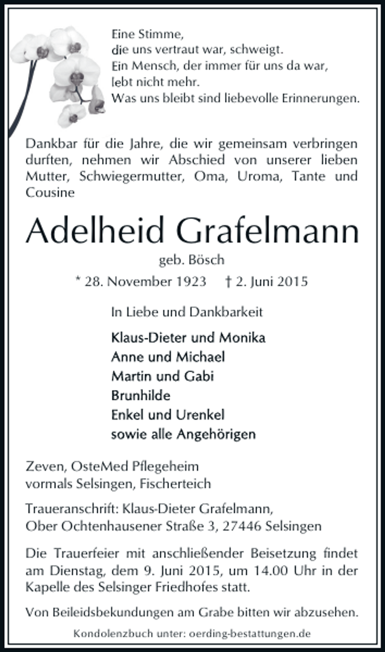 <p>Eine Stimme,<br />die uns vertraut war, schweigt .<br />sch<br />Ein Mensch, der immer für uns da war,<br />f<br />lebt nicht mehr.<br />Was uns bleibt sind liebevolle Erinnerungen.<br />liebe</p><p>Dankbar für die Jahre, die wir gemeinsam verbringen<br />durften, nehmen wir Abschied von unserer lieben<br />Mutter, Schwiegermutter, Oma, Uroma, Tante und<br />Cousine</p><p>Adelheid Grafelmann<br />geb. Bösch<br />* 28. November 1923 † 2. Juni 2015<br />In Liebe und Dankbarkeit</p><p>Zeven, OsteMed Pflegeheim<br />vormals Selsingen, Fischerteich<br />Traueranschrift: Klaus-Dieter Grafelmann,<br />Ober Ochtenhausener Straße 3, 27446 Selsingen<br />Die Trauerfeier mit anschließender Beisetzung findet<br />am Dienstag, dem 9. Juni 2015, um 14.00 Uhr in der<br />Kapelle des Selsinger Friedhofes statt.<br />Von Beileidsbekundungen am Grabe bitten wir abzusehen.<br />Kondolenzbuch unter: oerding-bestattungen.de</p>