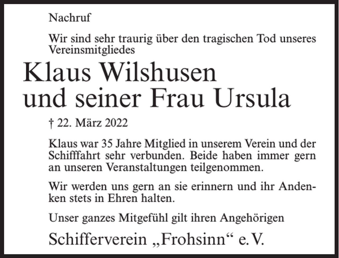 <p>Nachruf<br />Wir sind sehr traurig über den tragischen Tod unseres<br />Vereinsmitgliedes</p><p>Klaus Wilshusen<br />und seiner Frau Ursula<br />† 22. März 2022</p><p>Klaus war 35 Jahre Mitglied in unserem Verein und der<br />Schifffahrt sehr verbunden. Beide haben immer gern<br />an unseren Veranstaltungen teilgenommen.<br />Wir werden uns gern an sie erinnern und ihr Andenken stets in Ehren halten.<br />Unser ganzes Mitgefühl gilt ihren Angehörigen</p><p>Schifferverein „Frohsinn“ e.V.</p>