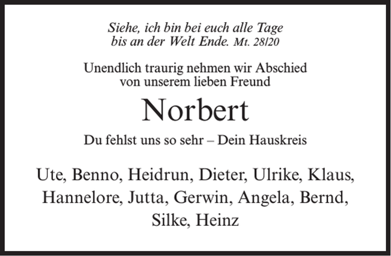 <p>Siehe, ich bin bei euch alle Tage<br />bis an der Welt Ende. Mt. 28/20<br />Unendlich traurig nehmen wir Abschied<br />von unserem lieben Freund</p><p>Norbert<br />Du fehlst uns so sehr – Dein Hauskreis</p><p>Ute, Benno, Heidrun, Dieter, Ulrike, Klaus,<br />Hannelore, Jutta, Gerwin, Angela, Bernd,<br />Silke, Heinz</p>