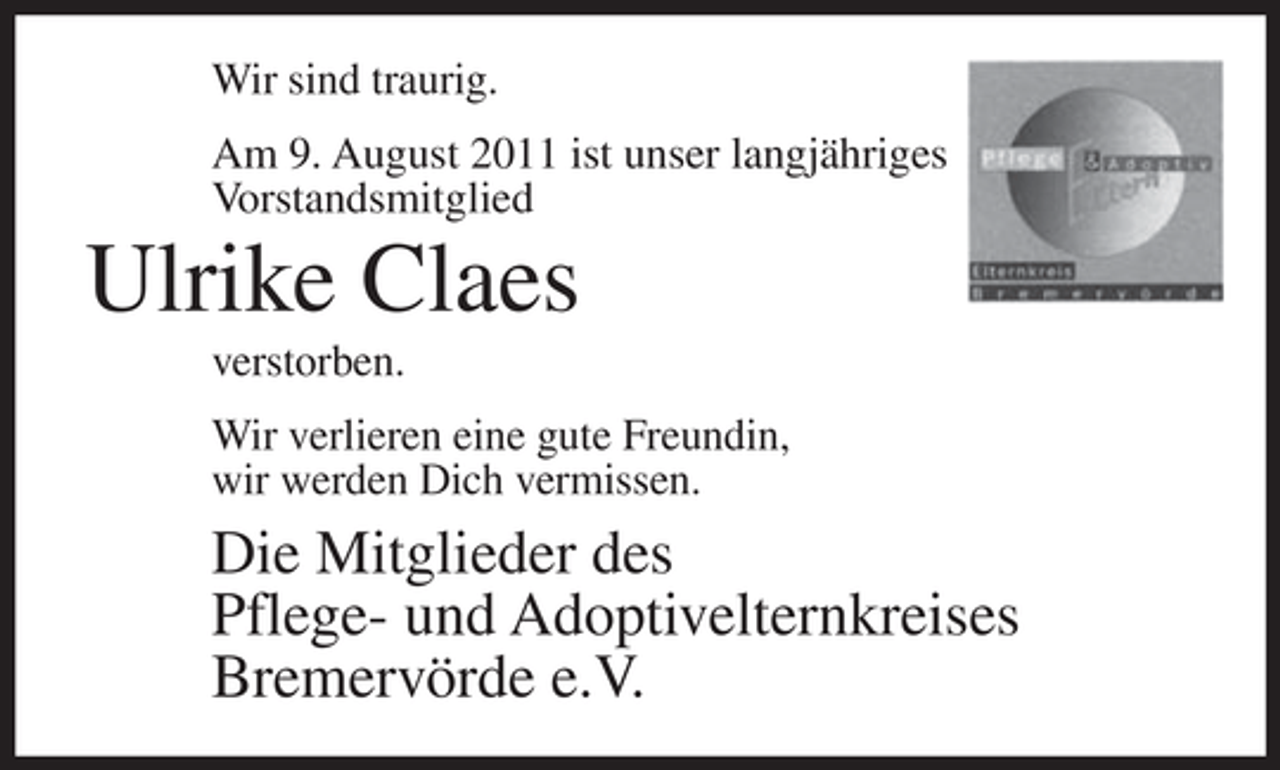 <p>Wir sind traurig.<br />Am 9. August 2011 ist unser langjähriges<br />Vorstandsmitglied</p><p>Ulrike Claes<br />verstorben.<br />Wir verlieren eine gute Freundin,<br />wir werden Dich vermissen.</p><p>Die Mitglieder des<br />Pflege- und Adoptivelternkreises<br />Bremervörde e.V.</p>