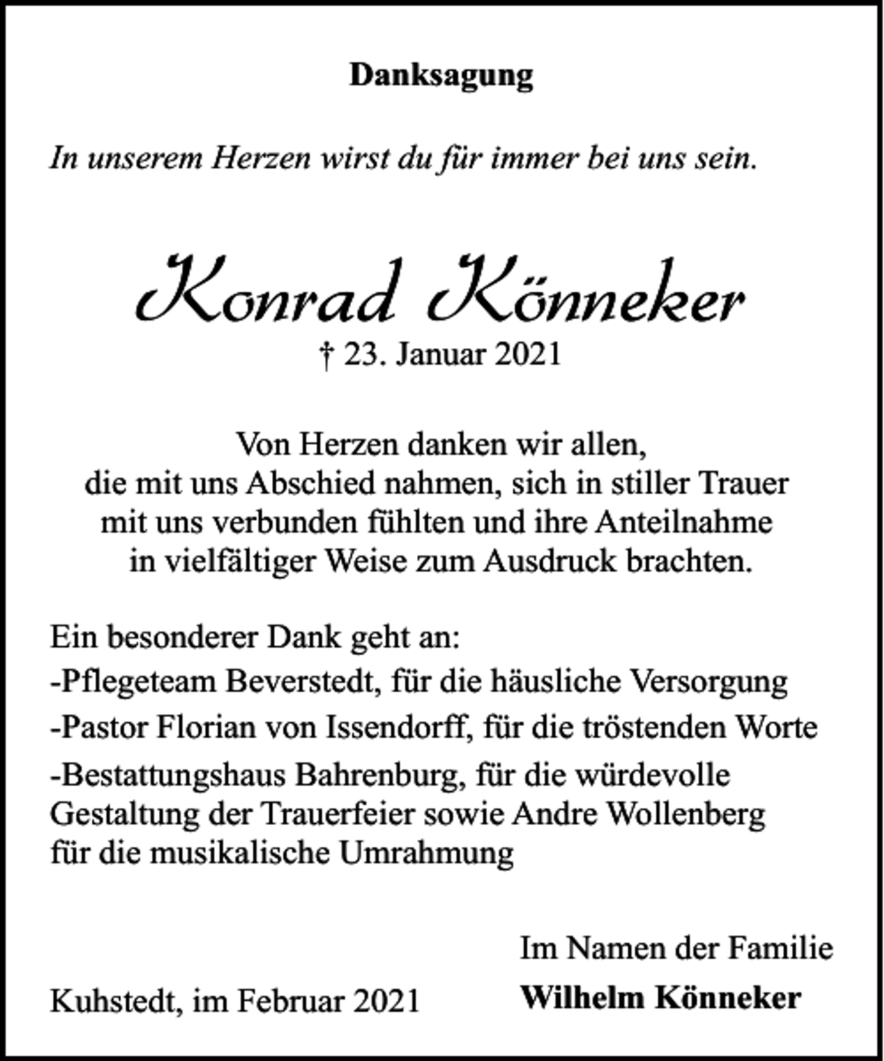 <p>Danksagung<br />In unserem Herzen wirst du für immer bei uns sein.</p><p>Konrad Könneker<br />† 23. Januar 2021</p><p>Von Herzen danken wir allen,<br />die mit uns Abschied nahmen, sich in stiller Trauer<br />mit uns verbunden fühlten und ihre Anteilnahme<br />in vielfältiger Weise zum Ausdruck brachten.<br />Ein besonderer Dank geht an:<br />-Pflegeteam Beverstedt, für die häusliche Versorgung<br />-Pastor Florian von Issendorff, für die tröstenden Worte<br />-Bestattungshaus Bahrenburg, für die würdevolle<br />Gestaltung der Trauerfeier sowie Andre Wollenberg<br />für die musikalische Umrahmung</p><p>Kuhstedt, im Februar 2021</p><p>Im Namen der Familie<br />Wilhelm Könneker</p>
