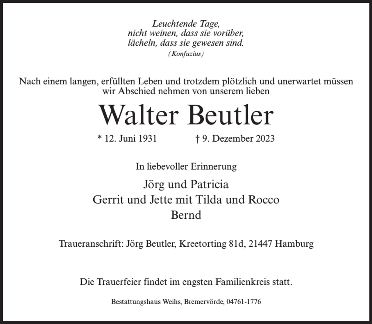 <p>Leuchtende Tage,<br />nicht weinen, dass sie vorüber,<br />lächeln, dass sie gewesen sind.<br />(Konfuzius)</p><p>Nach einem langen, erfüllten Leben und trotzdem plötzlich und unerwartet müssen<br />wir Abschied nehmen von unserem lieben</p><p>Walter Beutler<br />* 12. Juni 1931 † 9. Dezember 2023<br />In liebevoller Erinnerung</p><p>Jörg und Patricia<br />Gerrit und Jette mit Tilda und Rocco<br />Bernd<br />Traueranschrift: Jörg Beutler, Kreetorting 81d, 21447 Hamburg</p><p>Die Trauerfeier findet im engsten Familienkreis statt.<br />Bestattungshaus Weihs, Bremervörde, 04761-1776</p>