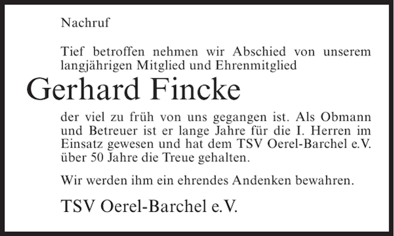 <p>Nachruf<br />Tief betroffen nehmen wir Abschied von unserem<br />langjährigen Mitglied und Ehrenmitglied</p><p>Gerhard Fincke<br />der viel zu früh von uns gegangen ist. Als Obmann<br />und Betreuer ist er lange Jahre für die I. Herren im<br />Einsatz gewesen und hat dem TSV Oerel-Barchel e.V.<br />über 50 Jahre die Treue gehalten.<br />Wir werden ihm ein ehrendes Andenken bewahren.</p><p>TSV Oerel-Barchel e.V.</p>