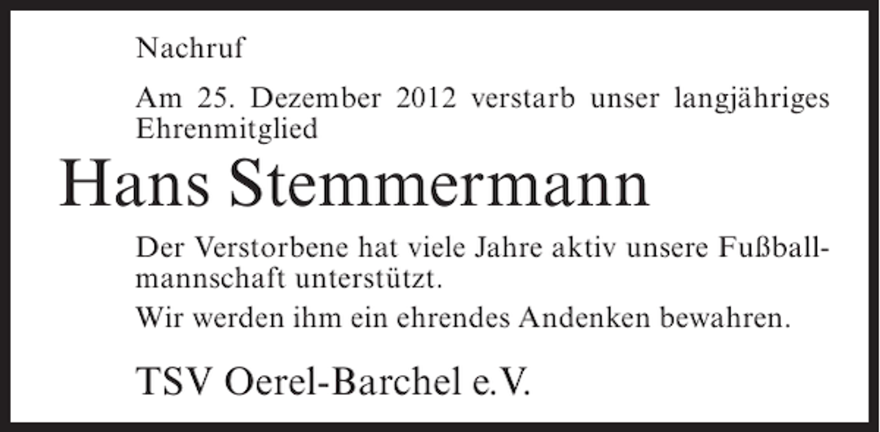 <p>Nachruf<br />Am 25. Dezember 2012 verstarb unser langjähriges<br />Ehrenmitglied</p><p>Hans Stemmermann<br />Der Verstorbene hat viele Jahre aktiv unsere Fußballmannschaft unterstützt.<br />Wir werden ihm ein ehrendes Andenken bewahren.</p><p>TSV Oerel-Barchel e.V.</p>