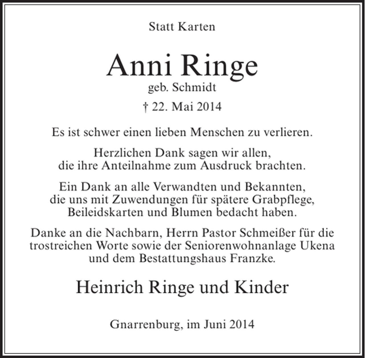 <p>Statt Karten</p><p>AnniSchmidt<br />Ringe<br />geb.<br />† 22. Mai 2014<br />Es ist schwer einen lieben Menschen zu verlieren.<br />Herzlichen Dank sagen wir allen,<br />die ihre Anteilnahme zum Ausdruck brachten.<br />Ein Dank an alle Verwandten und Bekannten,<br />die uns mit Zuwendungen für spätere Grabpflege,<br />Beileidskarten und Blumen bedacht haben.<br />Danke an die Nachbarn, Herrn Pastor Schmeißer für die<br />trostreichen Worte sowie der Seniorenwohnanlage Ukena<br />und dem Bestattungshaus Franzke.</p><p>Heinrich Ringe und Kinder<br />Gnarrenburg, im Juni 2014</p>