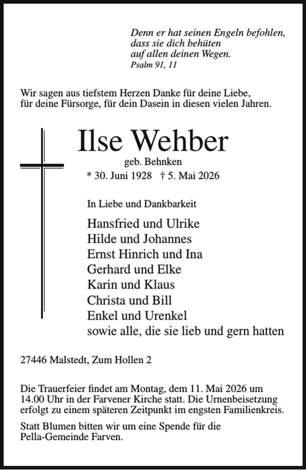 <p>Denn er hat seinen Engeln befohlen,<br />dass sie dich behüten<br />auf allen deinen Wegen.</p><p>Psalm 91, 11</p><p>Wir sagen aus tiefstem Herzen Danke für deine Liebe,<br />für deine Fürsorge, für dein Dasein in diesen vielen Jahren.</p><p>Ilse Wehber<br />geb. Behnken<br />* 30. Juni 1928 † 5. Mai 2026<br />In Liebe und Dankbarkeit</p><p>Hansfried und Ulrike<br />Hilde und Johannes<br />Ernst Hinrich und Ina<br />Gerhard und Elke<br />Karin und Klaus<br />Christa und Bill<br />Enkel und Urenkel<br />sowie alle, die sie lieb und gern hatten<br />27446 Malstedt, Zum Hollen 2<br />Die Trauerfeier findet am Montag, dem 11. Mai 2026 um<br />14.00 Uhr in der Farvener Kirche statt. Die Urnenbeisetzung<br />erfolgt zu einem späteren Zeitpunkt im engsten Familienkreis.<br />Statt Blumen bitten wir um eine Spende für die<br />Pella-Gemeinde Farven.</p>