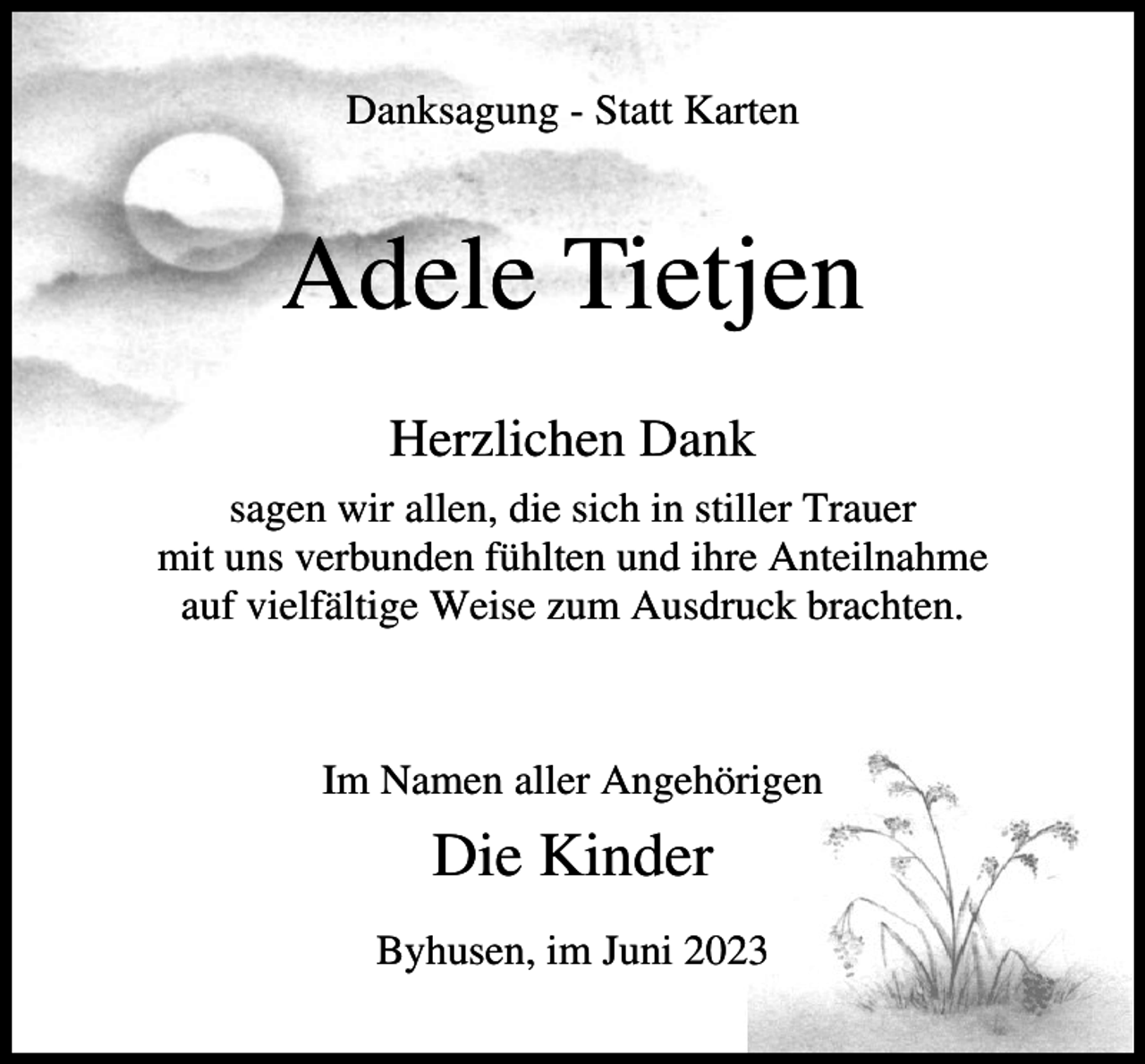 <p>Danksagung - Statt Karten</p><p>Adele Tietjen<br />Herzlichen Dank<br />sagen wir allen, die sich in stiller Trauer<br />mit uns verbunden fühlten und ihre Anteilnahme<br />auf vielfältige Weise zum Ausdruck brachten.</p><p>Im Namen aller Angehörigen</p><p>Die Kinder<br />Byhusen, im Juni 2023</p>