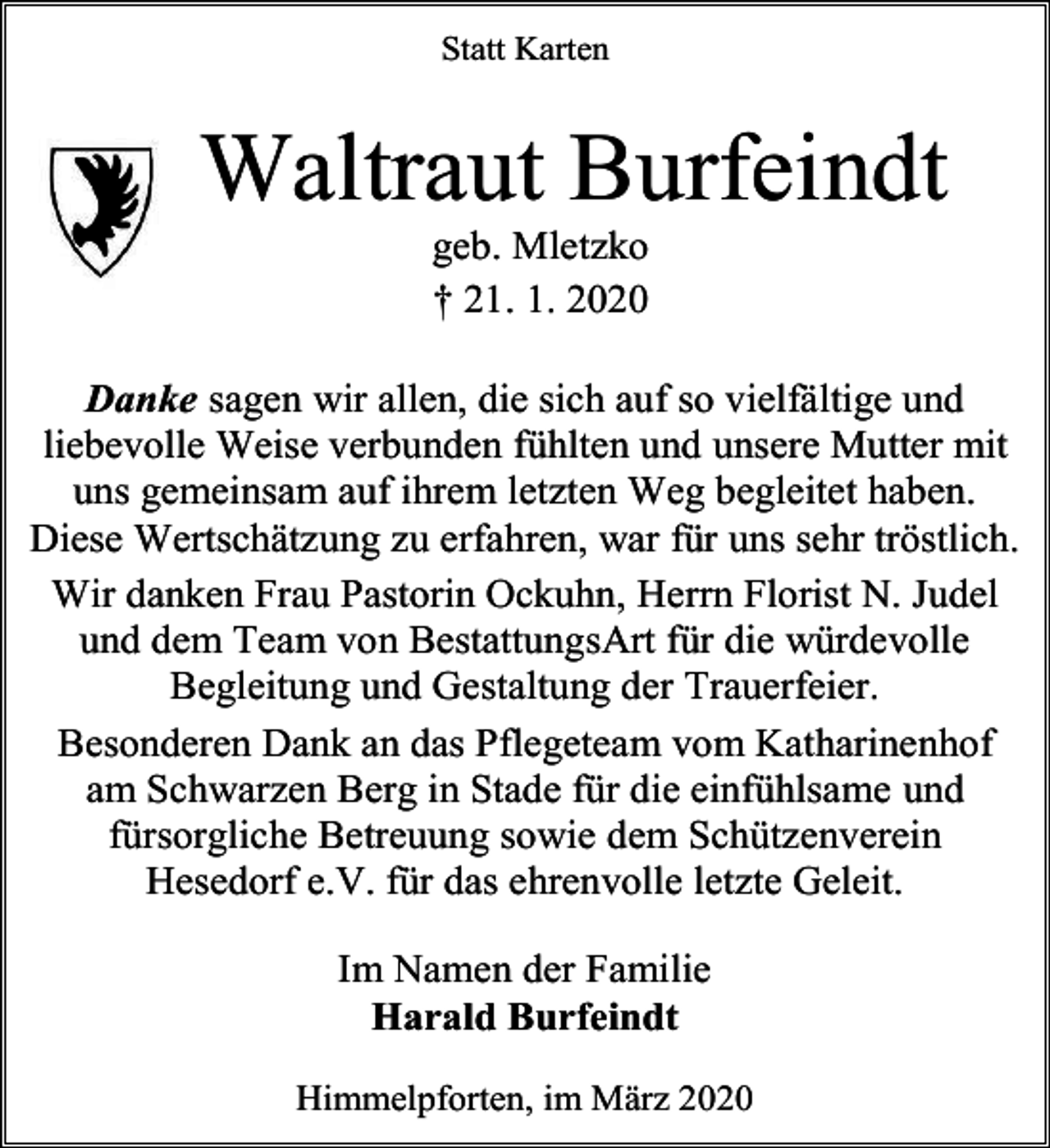 <p>Statt Karten</p><p>Waltraut Burfeindt<br />geb. Mletzko<br />† 21. 1. 2020</p><p>Danke sagen wir allen, die sich auf so vielfältige und<br />liebevolle Weise verbunden fühlten und unsere Mutter mit<br />uns gemeinsam auf ihrem letzten Weg begleitet haben.<br />Diese Wertschätzung zu erfahren, war für uns sehr tröstlich.<br />Wir danken Frau Pastorin Ockuhn, Herrn Florist N. Judel<br />und dem Team von BestattungsArt für die würdevolle<br />Begleitung und Gestaltung der Trauerfeier.<br />Besonderen Dank an das Pflegeteam vom Katharinenhof<br />am Schwarzen Berg in Stade für die einfühlsame und<br />fürsorgliche Betreuung sowie dem Schützenverein<br />Hesedorf e.V. für das ehrenvolle letzte Geleit.<br />Im Namen der Familie<br />Harald Burfeindt<br />Himmelpforten, im März 2020</p>