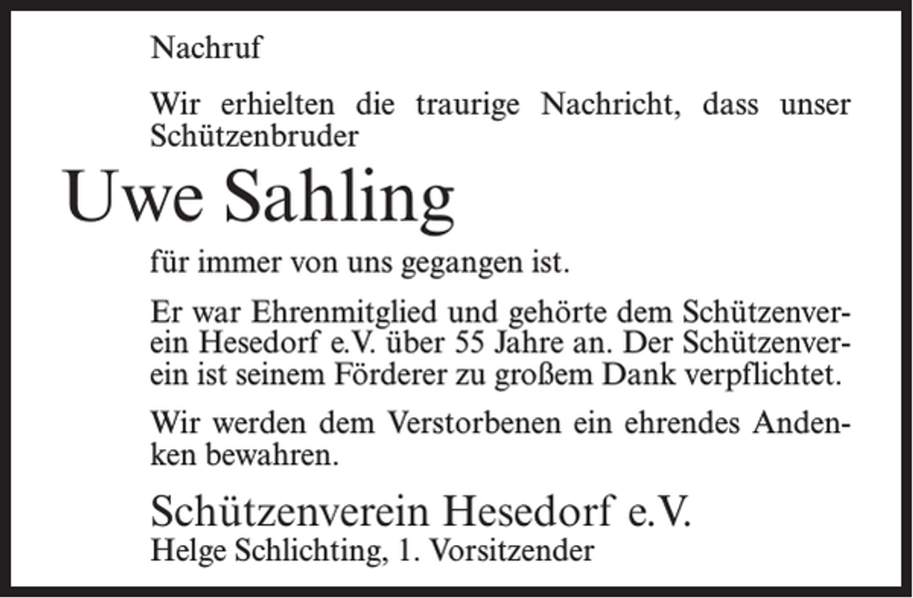<p>Nachruf<br />Wir erhielten die traurige Nachricht, dass unser<br />Schützenbruder</p><p>Uwe Sahling</p><p>für immer von uns gegangen ist.<br />Er war Ehrenmitglied und gehörte dem Schützenverein Hesedorf e.V. über 55 Jahre an. Der Schützenverein ist seinem Förderer zu großem Dank verpflichtet.<br />Wir werden dem Verstorbenen ein ehrendes Andenken bewahren.</p><p>Schützenverein Hesedorf e.V.<br />Helge Schlichting, 1. Vorsitzender</p>