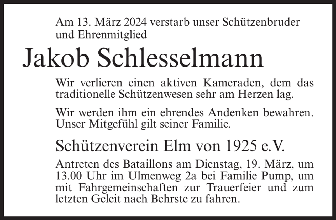 <p>Am 13. März 2024 verstarb unser Schützenbruder<br />und Ehrenmitglied</p><p>Jakob Schlesselmann<br />Wir verlieren einen aktiven Kameraden, dem das<br />traditionelle Schützenwesen sehr am Herzen lag.<br />Wir werden ihm ein ehrendes Andenken bewahren.<br />Unser Mitgefühl gilt seiner Familie.</p><p>Schützenverein Elm von 1925 e.V.<br />Antreten des Bataillons am Dienstag, 19. März, um<br />13.00 Uhr im Ulmenweg 2a bei Familie Pump, um<br />mit Fahrgemeinschaften zur Trauerfeier und zum<br />letzten Geleit nach Behrste zu fahren.</p>