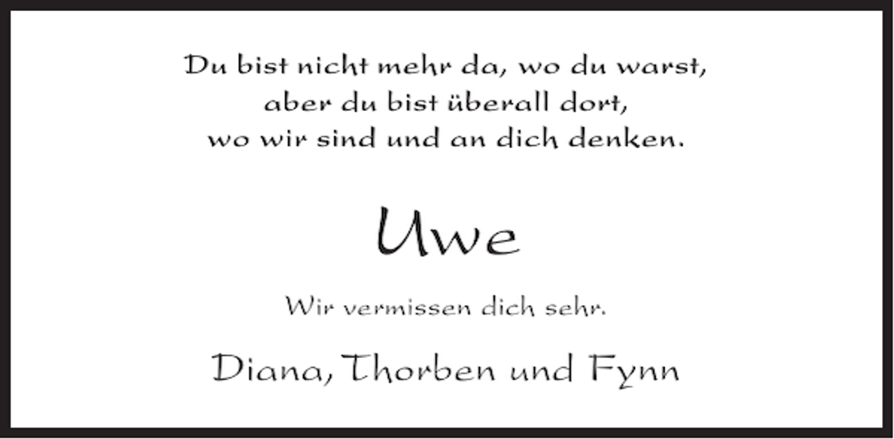 <p>Du bist nicht mehr da, wo du warst,<br />aber du bist überall dort,<br />wo wir sind und an dich denken.</p><p>Uwe<br />Wir vermissen dich sehr.</p><p>Diana, Thorben und Fynn</p>