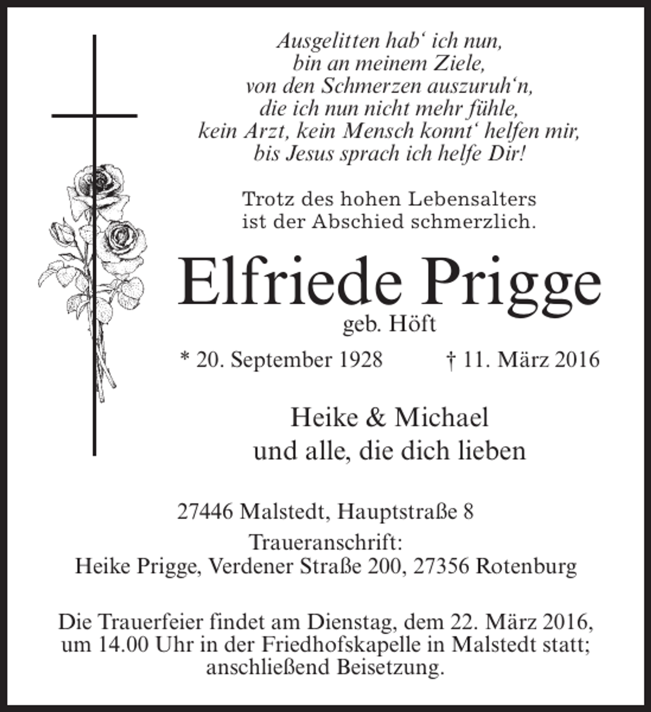 <p>Ausgelitten hab‘ ich nun,<br />bin an meinem Ziele,<br />von den Schmerzen auszuruh‘n,<br />die ich nun nicht mehr fühle,<br />kein Arzt, kein Mensch konnt‘ helfen mir,<br />bis Jesus sprach ich helfe Dir!<br />Trotz des hohen Lebensalters<br />ist der Abschied schmerzlich.</p><p>Elfriede Prigge<br />geb. Höft</p><p>* 20. September 1928 † 11. März 2016</p><p>Heike &amp; Michael<br />und alle, die dich lieben<br />27446 Malstedt, Hauptstraße 8<br />Traueranschrift:<br />Heike Prigge, Verdener Straße 200, 27356 Rotenburg<br />Die Trauerfeier findet am Dienstag, dem 22. März 2016,<br />um 14.00 Uhr in der Friedhofskapelle in Malstedt statt;<br />anschließend Beisetzung.</p>