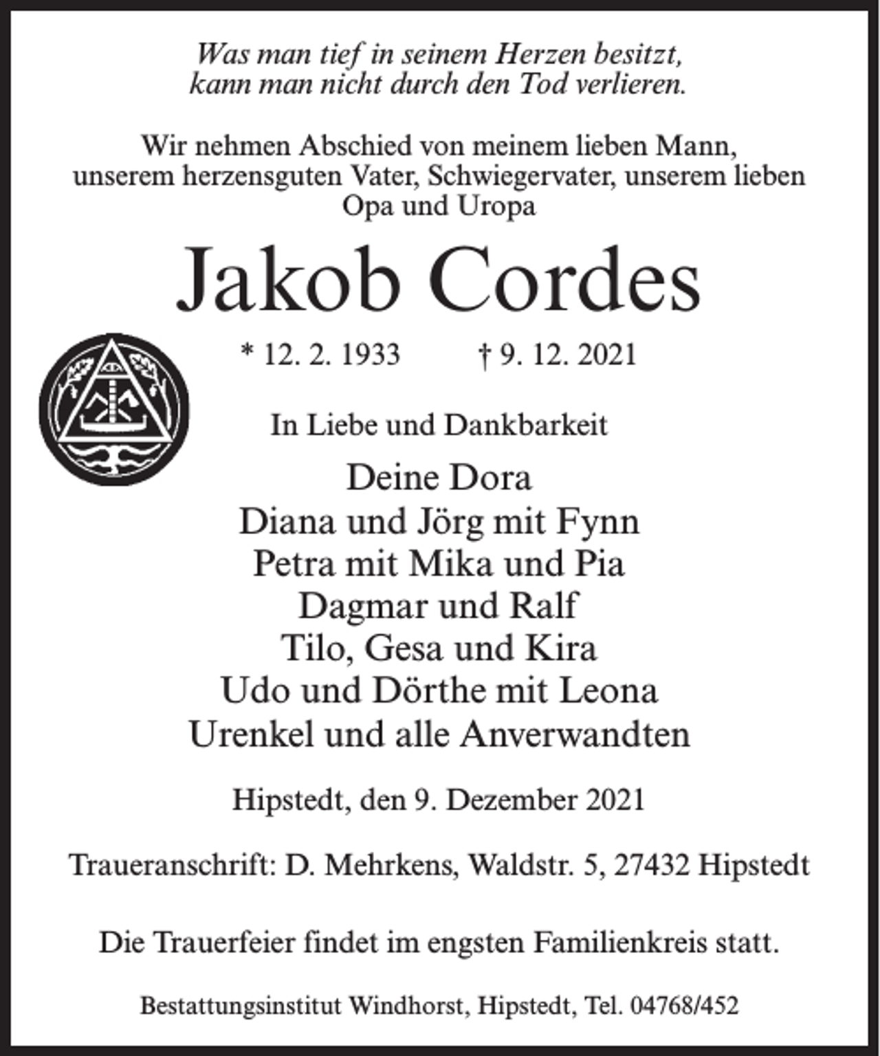 <p>Was man tief in seinem Herzen besitzt,<br />kann man nicht durch den Tod verlieren.<br />Wir nehmen Abschied von meinem lieben Mann,<br />unserem herzensguten Vater, Schwiegervater, unserem lieben<br />Opa und Uropa</p><p>Jakob Cordes<br />* 12. 2. 1933</p><p>† 9. 12. 2021</p><p>In Liebe und Dankbarkeit</p><p>Deine Dora<br />Diana und Jörg mit Fynn<br />Petra mit Mika und Pia<br />Dagmar und Ralf<br />Tilo, Gesa und Kira<br />Udo und Dörthe mit Leona<br />Urenkel und alle Anverwandten<br />Hipstedt, den 9. Dezember 2021<br />Traueranschrift: D. Mehrkens, Waldstr. 5, 27432 Hipstedt<br />Die Trauerfeier findet im engsten Familienkreis statt.<br />Bestattungsinstitut Windhorst, Hipstedt, Tel. 04768/452</p>