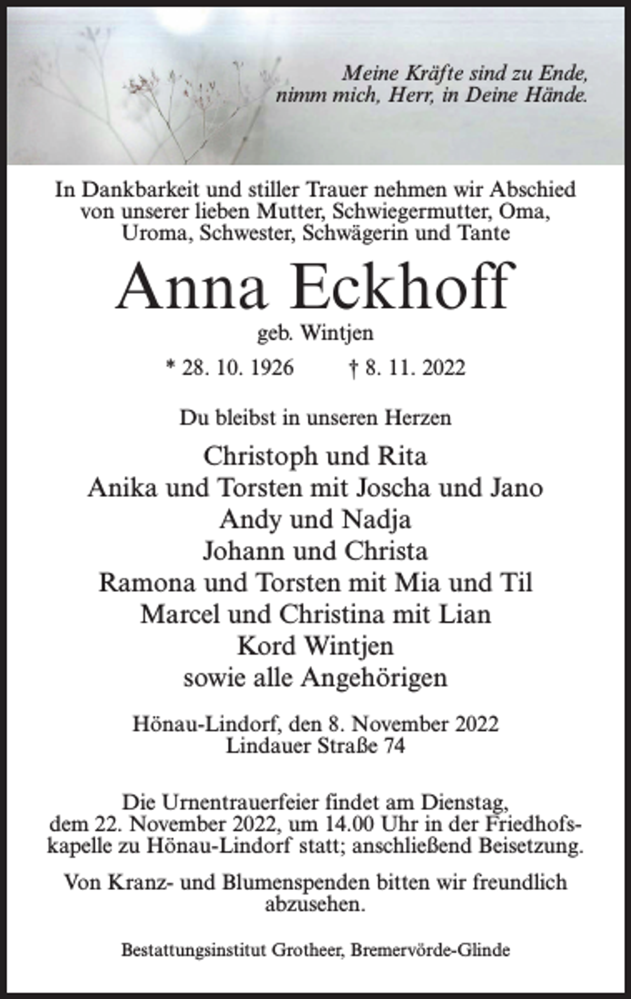 <p>Meine Kräfte sind zu Ende,<br />nimm mich, Herr, in Deine Hände.</p><p>In Dankbarkeit und stiller Trauer nehmen wir Abschied<br />von unserer lieben Mutter, Schwiegermutter, Oma,<br />Uroma, Schwester, Schwägerin und Tante</p><p>Anna Eckhoff<br />geb. Wintjen</p><p>* 28. 10. 1926 † 8. 11. 2022<br />Du bleibst in unseren Herzen</p><p>Christoph und Rita<br />Anika und Torsten mit Joscha und Jano<br />Andy und Nadja<br />Johann und Christa<br />Ramona und Torsten mit Mia und Til<br />Marcel und Christina mit Lian<br />Kord Wintjen<br />sowie alle Angehörigen<br />Hönau-Lindorf, den 8. November 2022<br />Lindauer Straße 74<br />Die Urnentrauerfeier findet am Dienstag,<br />dem 22. November 2022, um 14.00 Uhr in der Friedhofskapelle zu Hönau-Lindorf statt; anschließend Beisetzung.<br />Von Kranz- und Blumenspenden bitten wir freundlich<br />abzusehen.<br />Bestattungsinstitut Grotheer, Bremervörde-Glinde</p>