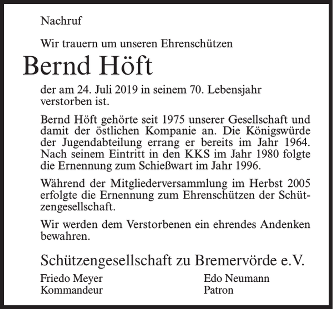 <p>Nachruf<br />Wir trauern um unseren Ehrenschützen</p><p>Bernd Höft</p><p>der am 24. Juli 2019 in seinem 70. Lebensjahr<br />verstorben ist.<br />Bernd Höft gehörte seit 1975 unserer Gesellschaft und<br />damit der östlichen Kompanie an. Die Königswürde<br />der Jugendabteilung errang er bereits im Jahr 1964.<br />Nach seinem Eintritt in den KKS im Jahr 1980 folgte<br />die Ernennung zum Schießwart im Jahr 1996.<br />Während der Mitgliederversammlung im Herbst 2005<br />erfolgte die Ernennung zum Ehrenschützen der Schützengesellschaft.<br />Wir werden dem Verstorbenen ein ehrendes Andenken<br />bewahren.</p><p>Schützengesellschaft zu Bremervörde e.V.<br />Friedo Meyer<br />Edo Neumann<br />Kommandeur Patron</p>