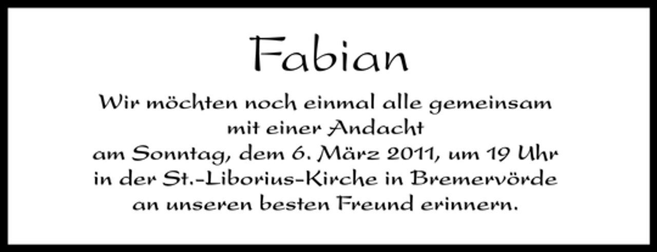 <p>Fabian<br />Wir möchten noch einmal alle gemeinsam mit einer Andacht am Sonntag, dem 6. März 2011, um 19 Uhr in der St.-Liborius-Kirche in Bremervörde an unseren besten Freund erinnern.</p>