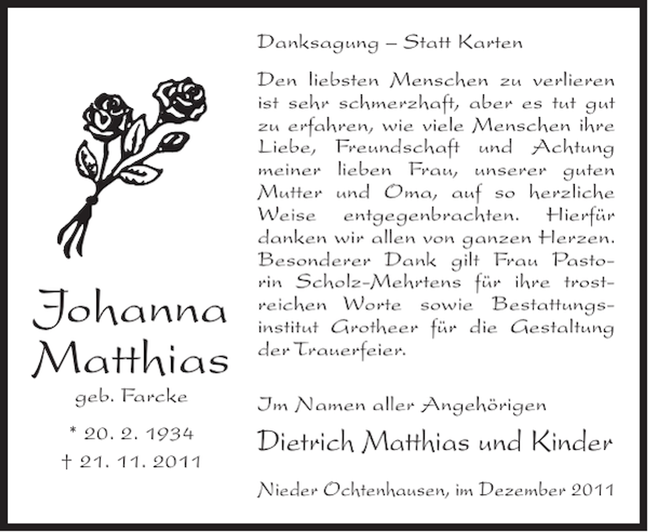 <p>Danksagung – Statt Karten</p><p>Johanna<br />Matthias<br />geb. Farcke<br />* 20. 2. 1934<br />† 21. 11. 2011</p><p>Den liebsten Menschen zu verlieren<br />ist sehr schmerzhaft, aber es tut gut<br />zu erfahren, wie viele Menschen ihre<br />Liebe, Freundschaft und Achtung<br />meiner lieben Frau, unserer guten<br />Mutter und Oma, auf so herzliche<br />Weise entgegenbrachten. Hierfür<br />danken wir allen von ganzen Herzen.<br />Besonderer Dank gilt Frau Pastorin Scholz-Mehrtens für ihre trostreichen Worte sowie Bestattungsinstitut Grotheer für die Gestaltung<br />der Trauerfeier.<br />Im Namen aller Angehörigen</p><p>Dietrich Matthias und Kinder<br />Nieder Ochtenhausen, im Dezember 2011</p>