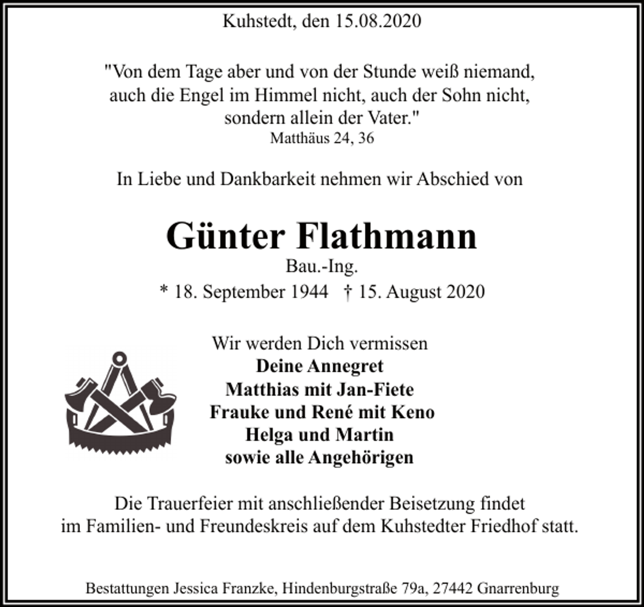 <p>Kuhstedt, den 15.08.2020<br />"Von dem Tage aber und von der Stunde weiß niemand,<br />auch die Engel im Himmel nicht, auch der Sohn nicht,<br />sondern allein der Vater."<br />Matthäus 24, 36</p><p>In Liebe und Dankbarkeit nehmen wir Abschied von</p><p>Günter Flathmann</p><p>Bau.-Ing.<br />* 18. September 1944 † 15. August 2020<br />Wir werden Dich vermissen<br />Deine Annegret<br />Matthias mit Jan-Fiete<br />Frauke und René mit Keno<br />Helga und Martin<br />sowie alle Angehörigen<br />Die Trauerfeier mit anschließender Beisetzung findet<br />im Familien- und Freundeskreis auf dem Kuhstedter Friedhof statt.<br />Bestattungen Jessica Franzke, Hindenburgstraße 79a, 27442 Gnarrenburg</p>