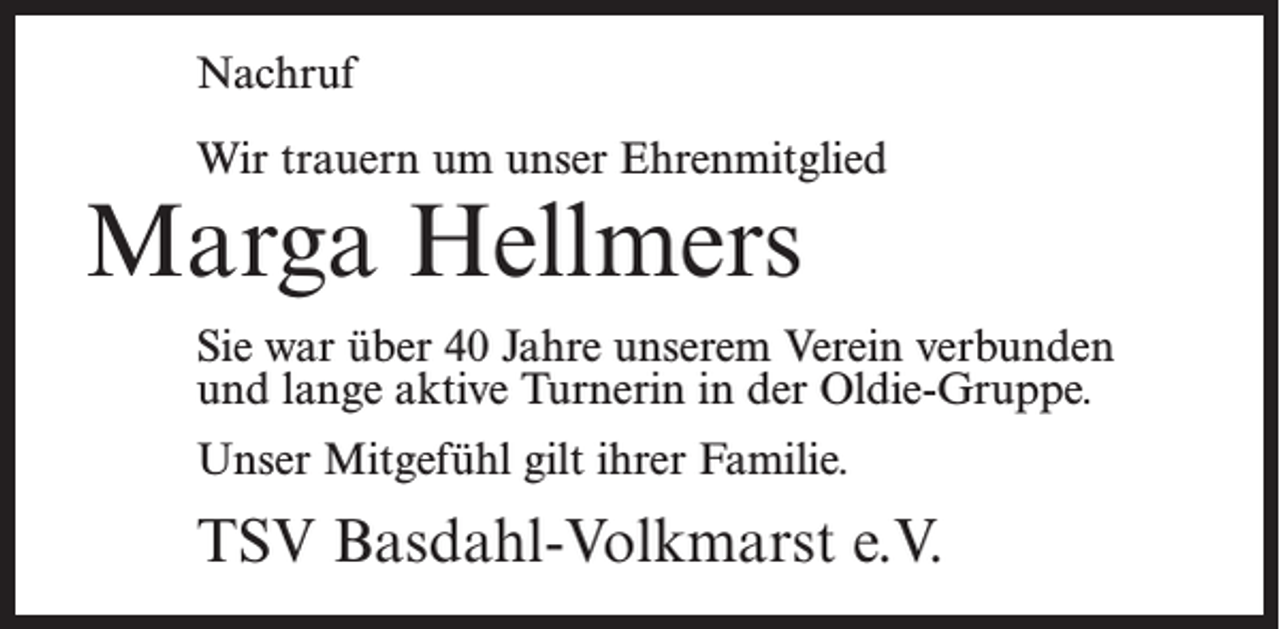 <p>Nachruf<br />Wir trauern um unser Ehrenmitglied</p><p>Marga Hellmers</p><p>Sie war über 40 Jahre unserem Verein verbunden<br />und lange aktive Turnerin in der Oldie-Gruppe.<br />Unser Mitgefühl gilt ihrer Familie.</p><p>TSV Basdahl-Volkmarst e.V.</p>