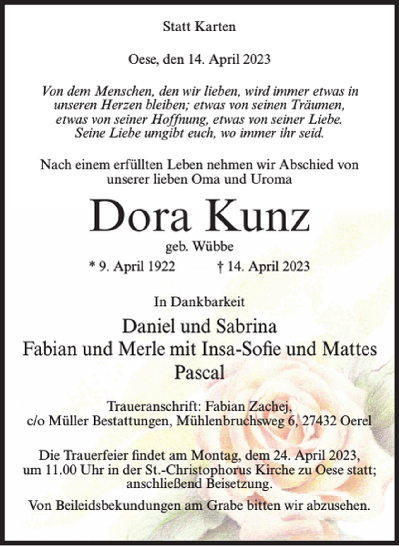 <p>Statt Karten<br />Oese, den 14. April 2023<br />Von dem Menschen, den wir lieben, wird immer etwas in<br />unseren Herzen bleiben; etwas von seinen Träumen,<br />etwas von seiner Hoffnung, etwas von seiner Liebe.<br />Seine Liebe umgibt euch, wo immer ihr seid.<br />Nach einem erfüllten Leben nehmen wir Abschied von<br />unserer lieben Oma und Uroma</p><p>Dora Kunz<br />geb. Wübbe<br />* 9. April 1922<br />† 14. April 2023<br />In Dankbarkeit</p><p>Daniel und Sabrina<br />Fabian und Merle mit Insa-Sofie und Mattes<br />Pascal<br />Traueranschrift: Fabian Zachej,<br />c/o Müller Bestattungen, Mühlenbruchsweg 6, 27432 Oerel<br />Die Trauerfeier findet am Montag, dem 24. April 2023,<br />um 11.00 Uhr in der St.-Christophorus Kirche zu Oese statt;<br />anschließend Beisetzung.<br />Von Beileidsbekundungen am Grabe bitten wir abzusehen.</p>