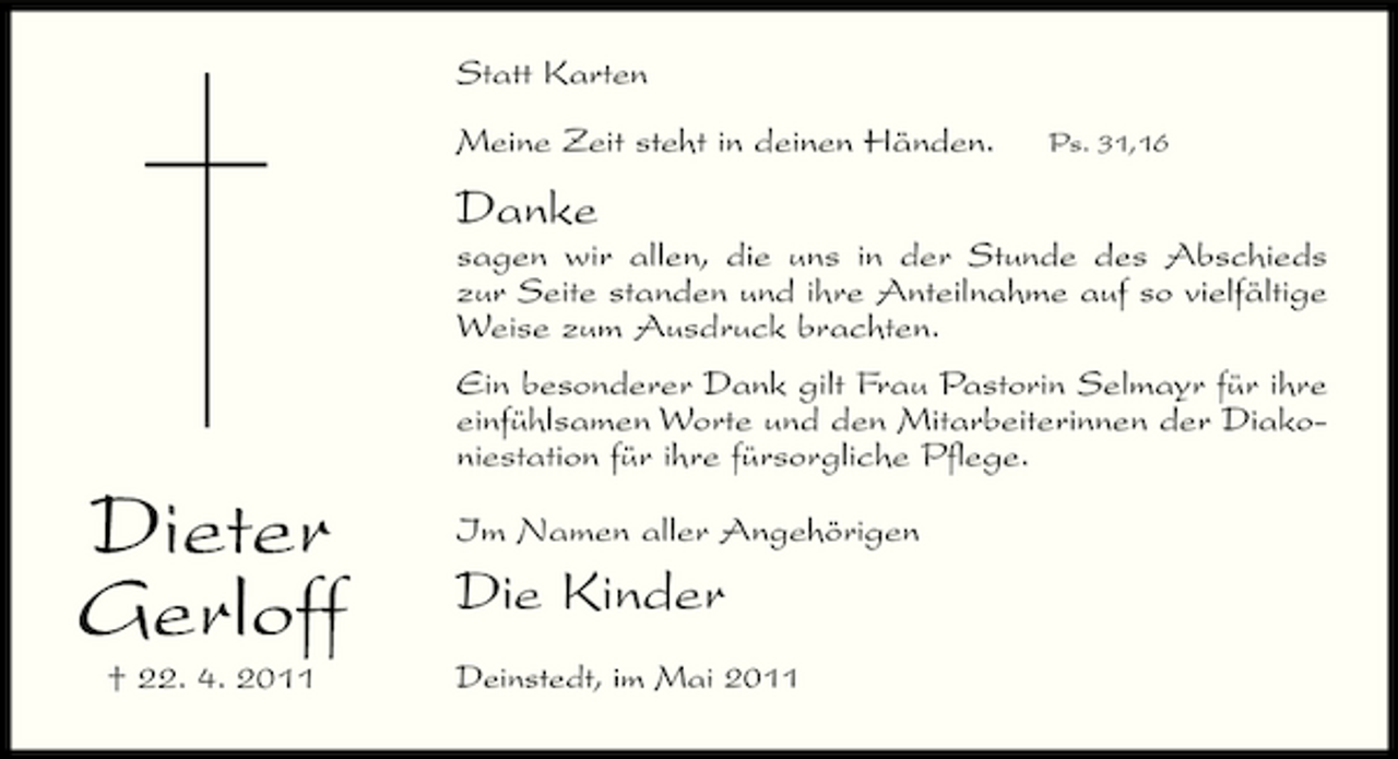 <p>Statt Karten Meine Zeit steht in deinen Händen.<br />Ps. 31,16</p><p>Danke<br />sagen wir allen, die uns in der Stunde des Abschieds zur Seite standen und ihre Anteilnahme auf so vielfältige Weise zum Ausdruck brachten. Ein besonderer Dank gilt Frau Pastorin Selmayr für ihre einfühlsamen Worte und den Mitarbeiterinnen der Diakoniestation für ihre fürsorgliche Pflege.</p><p>Dieter Gerloff<br />† 22. 4. 2011</p><p>Im Namen aller Angehörigen</p><p>Die Kinder<br />Deinstedt, im Mai 2011</p>