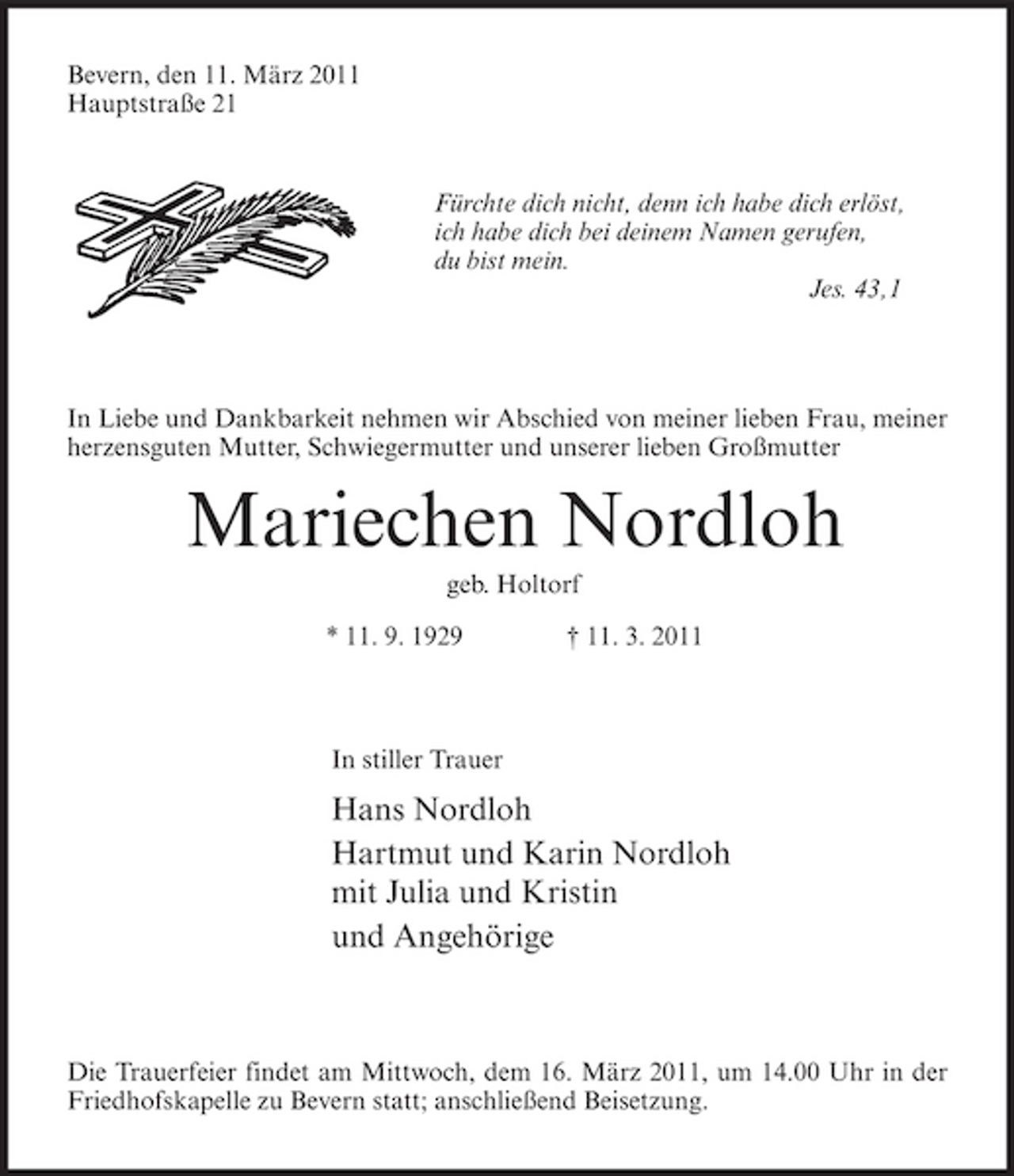 <p>Bevern, den 11. März 2011 Hauptstraße 21</p><p>Fürchte dich nicht, denn ich habe dich erlöst, ich habe dich bei deinem Namen gerufen, du bist mein. Jes. 43,1</p><p>In Liebe und Dankbarkeit nehmen wir Abschied von meiner lieben Frau, meiner herzensguten Mutter, Schwiegermutter und unserer lieben Großmutter</p><p>Mariechen Nordloh<br />geb. Holtorf * 11. 9. 1929 † 11. 3. 2011 In stiller Trauer</p><p>Hans Nordloh Hartmut und Karin Nordloh mit Julia und Kristin und Angehörige</p><p>Die Trauerfeier findet am Mittwoch, dem 16. März 2011, um 14.00 Uhr in der Friedhofskapelle zu Bevern statt; anschließend Beisetzung.</p>