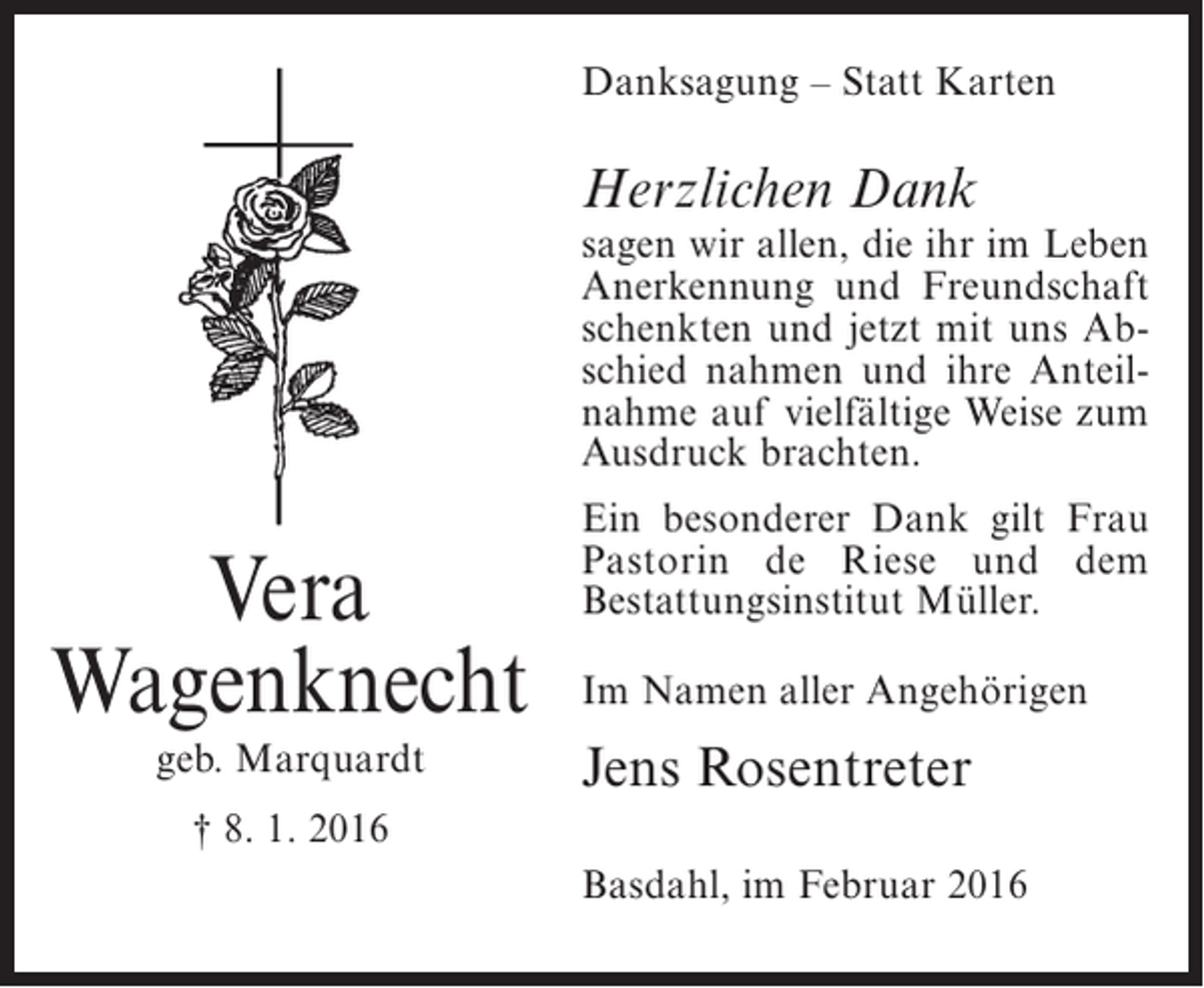 <p>Danksagung – Statt Karten</p><p>Herzlichen Dank</p><p>sagen wir allen, die ihr im Leben<br />Anerkennung und Freundschaft<br />schenkten und jetzt mit uns Abschied nahmen und ihre Anteilnahme auf vielfältige Weise zum<br />Ausdruck brachten.</p><p>Vera<br />Wagenknecht<br />geb. Marquardt</p><p>Ein besonderer Dank gilt Frau<br />Pastorin de Riese und dem<br />Bestattungsinstitut Müller.<br />Im Namen aller Angehörigen</p><p>Jens Rosentreter</p><p>† 8. 1. 2016<br />Basdahl, im Februar 2016</p>