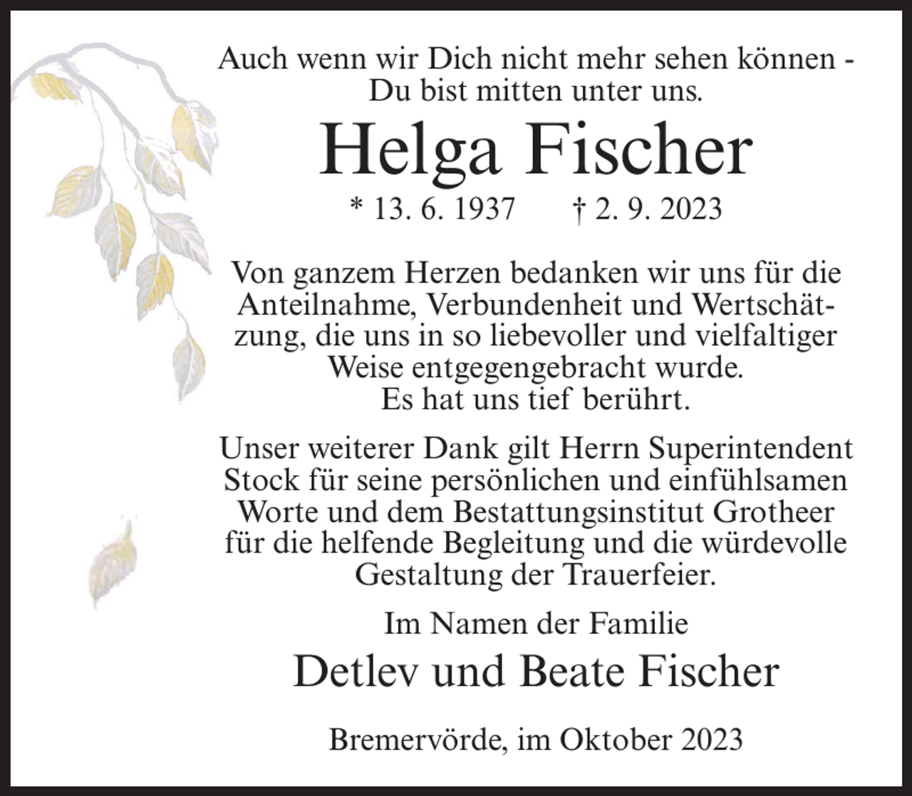 <p>Auch wenn wir Dich nicht mehr sehen können -­<br />Du bist mitten unter uns.</p><p>Helga Fischer<br />* 13. 6. 1937</p><p>† 2. 9. 2023</p><p>Von ganzem Herzen bedanken wir uns für die<br />Anteilnahme, Verbundenheit und Wertschätzung, die uns in so liebevoller und vielfaltiger<br />Weise entgegengebracht wurde.<br />Es hat uns tief berührt.<br />Unser weiterer Dank gilt Herrn Superintendent<br />Stock für seine persönlichen und einfühlsamen<br />Worte und dem Bestattungsinstitut Grotheer<br />für die helfende Begleitung und die würdevolle<br />Gestaltung der Trauerfeier.<br />Im Namen der Familie</p><p>Detlev und Beate Fischer<br />Bremervörde, im Oktober 2023</p>