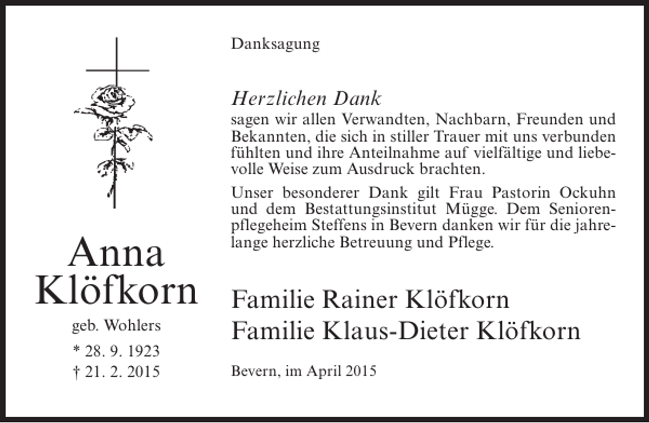 <p>Danksagung</p><p>Herzlichen Dank</p><p>Anna<br />Klöfkorn<br />geb. Wohlers<br />* 28. 9. 1923<br />† 21. 2. 2015</p><p>sagen wir allen Verwandten, Nachbarn, Freunden und<br />Bekannten, die sich in stiller Trauer mit uns verbunden<br />fühlten und ihre Anteilnahme auf vielfältige und liebevolle Weise zum Ausdruck brachten.<br />Unser besonderer Dank gilt Frau Pastorin Ockuhn<br />und dem Bestattungsinstitut Mügge. Dem Seniorenpflegeheim Steffens in Bevern danken wir für die jahrelange herzliche Betreuung und Pflege.</p><p>Familie Rainer Klöfkorn<br />Familie Klaus-Dieter Klöfkorn<br />Bevern, im April 2015</p>