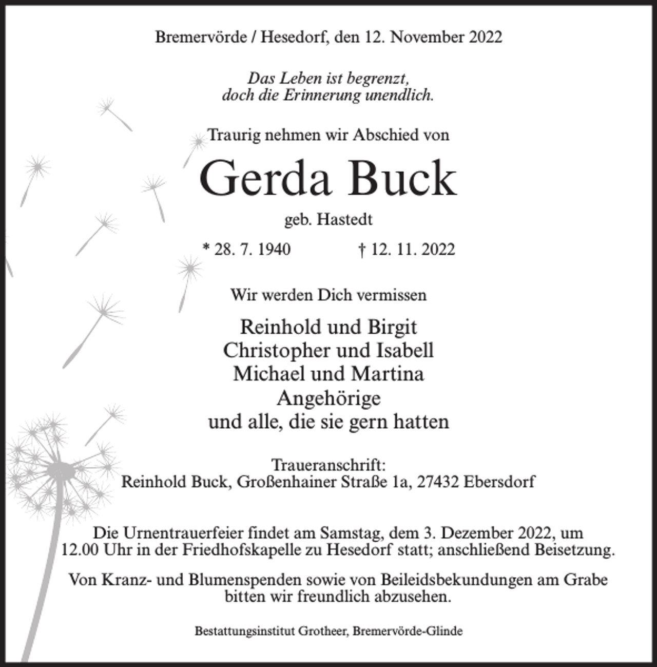 <p>Bremervörde / Hesedorf, den 12. November 2022<br />Das Leben ist begrenzt,<br />doch die Erinnerung unendlich.<br />Traurig nehmen wir Abschied von</p><p>Gerda Buck<br />geb. Hastedt<br />* 28. 7. 1940</p><p>† 12. 11. 2022</p><p>Wir werden Dich vermissen</p><p>Reinhold und Birgit<br />Christopher und Isabell<br />Michael und Martina<br />Angehörige<br />und alle, die sie gern hatten<br />Traueranschrift:<br />Reinhold Buck, Großenhainer Straße 1a, 27432 Ebersdorf<br />Die Urnentrauerfeier findet am Samstag, dem 3. Dezember 2022, um<br />12.00 Uhr in der Friedhofskapelle zu Hesedorf statt; anschließend Beisetzung.<br />Von Kranz- und Blumenspenden sowie von Beileidsbekundungen am Grabe<br />bitten wir freundlich abzusehen.<br />Bestattungsinstitut Grotheer, Bremervörde-Glinde</p>