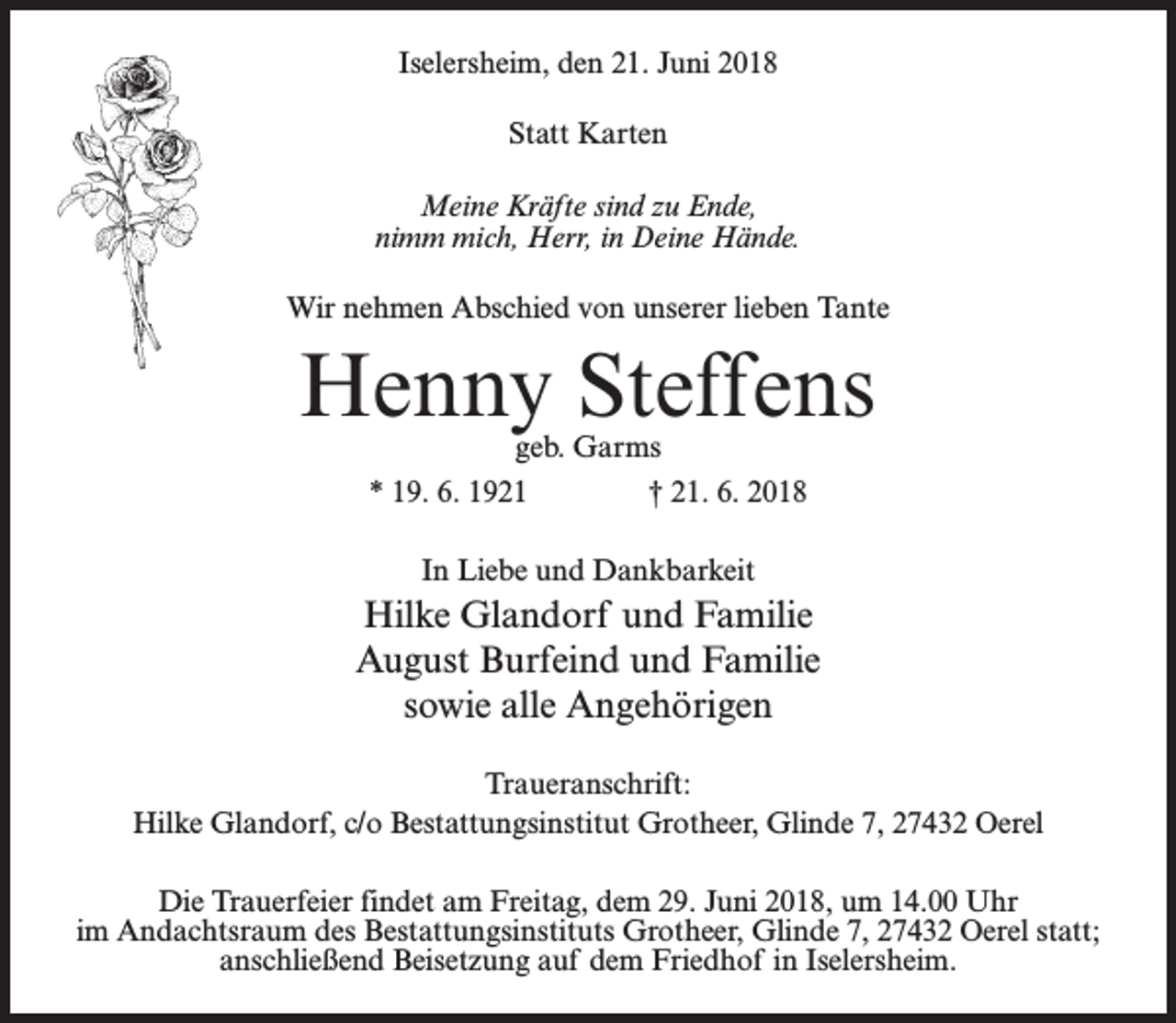 <p>Iselersheim, den 21. Juni 2018<br />Statt Karten<br />Meine Kräfte sind zu Ende,<br />nimm mich, Herr, in Deine Hände.<br />Wir nehmen Abschied von unserer lieben Tante</p><p>Henny Steffens<br />geb. Garms<br />* 19. 6. 1921 † 21. 6. 2018<br />In Liebe und Dankbarkeit</p><p>Hilke Glandorf und Familie<br />August Burfeind und Familie<br />sowie alle Angehörigen<br />Traueranschrift:<br />Hilke Glandorf, c/o Bestattungsinstitut Grotheer, Glinde 7, 27432 Oerel<br />Die Trauerfeier findet am Freitag, dem 29. Juni 2018, um 14.00 Uhr<br />im Andachtsraum des Bestattungsinstituts Grotheer, Glinde 7, 27432 Oerel statt;<br />anschließend Beisetzung auf dem Friedhof in Iselersheim.</p>