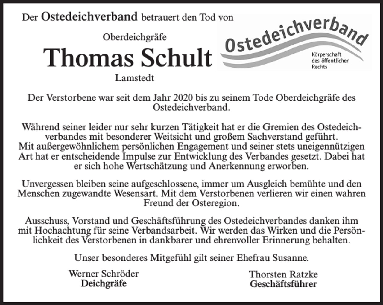 <p>Der</p><p>Ostedeichverband betrauert den Tod von<br />Oberdeichgräfe</p><p>Thomas Schult<br />Lamstedt<br />Der Verstorbene war seit dem Jahr 2020 bis zu seinem Tode Oberdeichgräfe des<br />Ostedeichverband.<br />Während seiner leider nur sehr kurzen Tätigkeit hat er die Gremien des Ostedeichverbandes mit besonderer Weitsicht und großem Sachverstand geführt.<br />Mit außergewöhnlichem persönlichen Engagement und seiner stets uneigennützigen<br />Art hat er entscheidende Impulse zur Entwicklung des Verbandes gesetzt. Dabei hat<br />er sich hohe Wertschätzung und Anerkennung erworben.<br />Unvergessen bleiben seine aufgeschlossene, immer um Ausgleich bemühte und den<br />Menschen zugewandte Wesensart. Mit dem Verstorbenen verlieren wir einen wahren<br />Freund der Osteregion.<br />Ausschuss, Vorstand und Geschäftsführung des Ostedeichverbandes danken ihm<br />mit Hochachtung für seine Verbandsarbeit. Wir werden das Wirken und die Persönlichkeit des Verstorbenen in dankbarer und ehrenvoller Erinnerung behalten.<br />Unser besonderes Mitgefühl gilt seiner Ehefrau Susanne.<br />Werner Schröder<br />Deichgräfe</p><p>Thorsten Ratzke<br />Geschäftsführer</p>