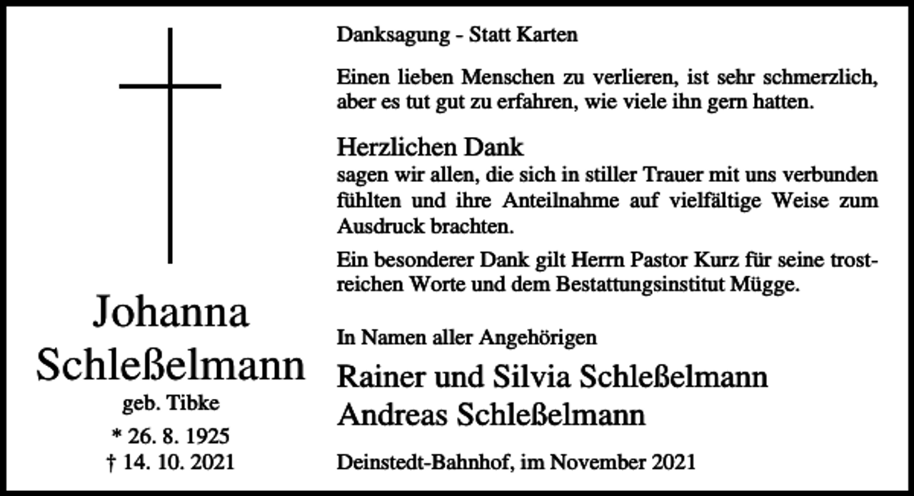 <p>Danksagung - Statt Karten<br />Einen lieben Menschen zu verlieren, ist sehr schmerzlich,<br />aber es tut gut zu erfahren, wie viele ihn gern hatten.</p><p>Herzlichen Dank<br />sagen wir allen, die sich in stiller Trauer mit uns verbunden<br />fühlten und ihre Anteilnahme auf vielfältige Weise zum<br />Ausdruck brachten.</p><p>Johanna<br />Schleßelmann<br />geb. Tibke<br />* 26. 8. 1925<br />† 14. 10. 2021</p><p>Ein besonderer Dank gilt Herrn Pastor Kurz für seine trostreichen Worte und dem Bestattungsinstitut Mügge.<br />In Namen aller Angehörigen</p><p>Rainer und Silvia Schleßelmann<br />Andreas Schleßelmann<br />Deinstedt-Bahnhof, im November 2021</p>