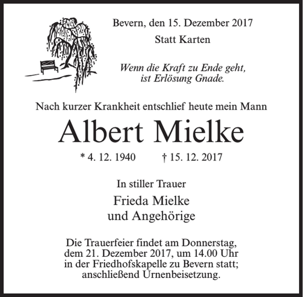 <p>Bevern, den 15. Dezember 2017<br />Statt Karten<br />Wenn die Kraft zu Ende geht,<br />ist Erlösung Gnade.<br />Nach kurzer Krankheit entschlief heute mein Mann</p><p>Albert Mielke<br />* 4. 12. 1940 † 15. 12. 2017<br />In stiller Trauer</p><p>Frieda Mielke<br />und Angehörige<br />Die Trauerfeier findet am Donnerstag,<br />dem 21. Dezember 2017, um 14.00 Uhr<br />in der Friedhofskapelle zu Bevern statt;<br />an­schließend Urnenbeisetzung.</p>