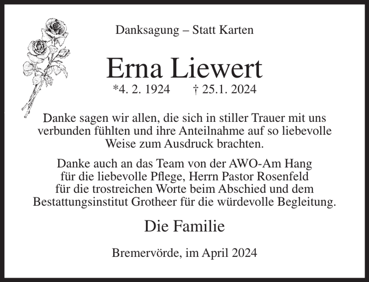 <p>Danksagung – Statt Karten</p><p>Erna Liewert<br />*4. 2. 1924</p><p>† 25.1. 2024</p><p>Danke sagen wir allen, die sich in stiller Trauer mit uns<br />verbunden fühlten und ihre Anteilnahme auf so liebevolle<br />Weise zum Ausdruck brachten.<br />Danke auch an das Team von der AWO-Am Hang<br />für die liebevolle Pflege, Herrn Pastor Rosenfeld<br />für die trostreichen Worte beim Abschied und dem<br />Bestattungsinstitut Grotheer für die würdevolle Begleitung.</p><p>Die Familie<br />Bremervörde, im April 2024</p>