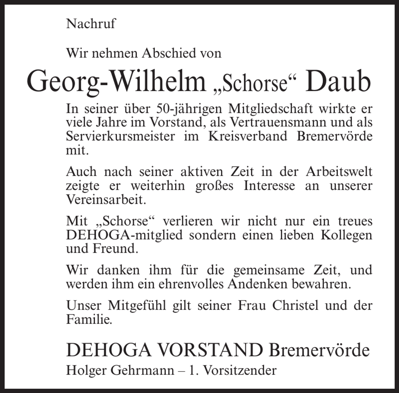<p>Nachruf<br />Wir nehmen Abschied von</p><p>Georg-Wilhelm „Schorse“ Daub<br />In seiner über 50-jährigen Mitgliedschaft wirkte er<br />viele Jahre im Vorstand, als Vertrauensmann und als<br />Servierkursmeister im Kreisverband Bremervörde<br />mit.<br />Auch nach seiner aktiven Zeit in der Arbeitswelt<br />zeigte er weiterhin großes Interesse an unserer<br />Vereinsarbeit.<br />Mit „Schorse“ verlieren wir nicht nur ein treues<br />DEHOGA-mitglied sondern einen lieben Kollegen<br />und Freund.<br />Wir danken ihm für die gemeinsame Zeit, und<br />werden ihm ein ehrenvolles Andenken bewahren.<br />Unser Mitgefühl gilt seiner Frau Christel und der<br />Familie.</p><p>DEHOGA VORSTAND Bremervörde<br />Holger Gehrmann – 1. Vorsitzender</p>