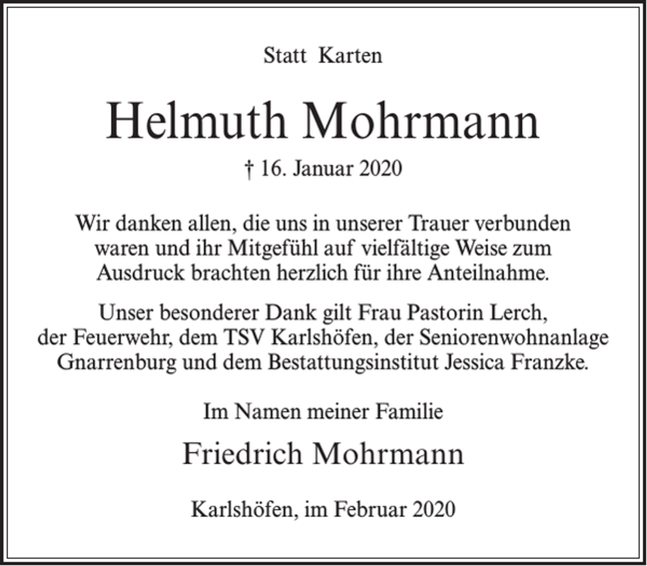 <p>Statt Karten</p><p>Helmuth Mohrmann<br />† 16. Januar 2020<br />Wir danken allen, die uns in unserer Trauer verbunden<br />waren und ihr Mitgefühl auf vielfältige Weise zum<br />Ausdruck brachten herzlich für ihre Anteilnahme.<br />Unser besonderer Dank gilt Frau Pastorin Lerch,<br />der Feuerwehr, dem TSV Karlshöfen, der Seniorenwohnanlage<br />Gnarrenburg und dem Bestattungsinstitut Jessica Franzke.<br />Im Namen meiner Familie</p><p>Friedrich Mohrmann<br />Karlshöfen, im Februar 2020</p>