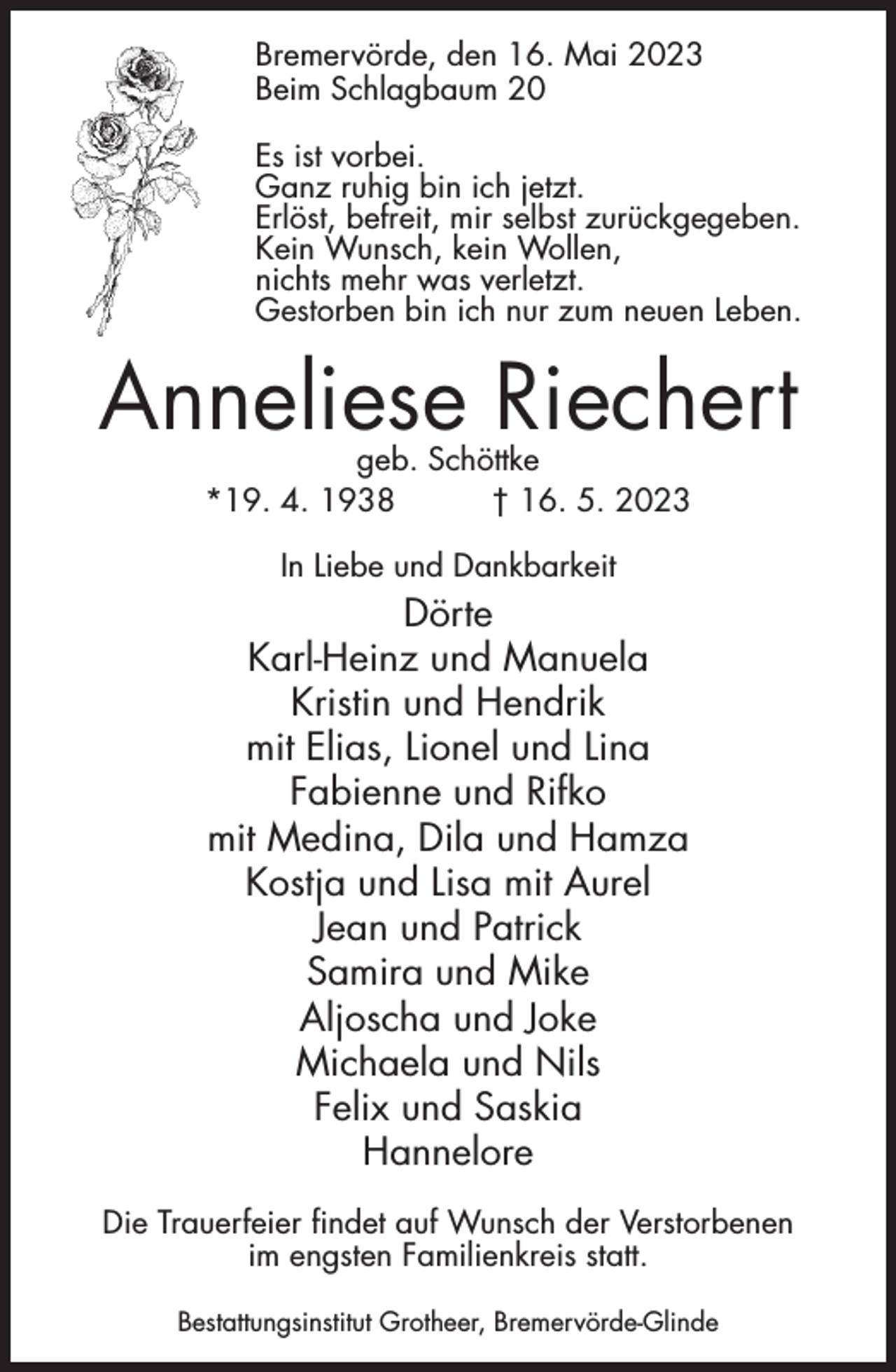 <p>Bremervörde, den 16. Mai 2023<br />Beim Schlagbaum 20<br />Es ist vorbei.<br />Ganz ruhig bin ich jetzt.<br />Erlöst, befreit, mir selbst zurückgegeben.<br />Kein Wunsch, kein Wollen,<br />nichts mehr was verletzt.<br />Gestorben bin ich nur zum neuen Leben.</p><p>Anneliese Riechert<br />geb. Schöttke<br />*19. 4. 1938<br />† 16. 5. 2023<br />In Liebe und Dankbarkeit</p><p>Dörte<br />Karl-Heinz und Manuela<br />Kristin und Hendrik<br />mit Elias, Lionel und Lina<br />Fabienne und Rifko<br />mit Medina, Dila und Hamza<br />Kostja und Lisa mit Aurel<br />Jean und Patrick<br />Samira und Mike<br />Aljoscha und Joke<br />Michaela und Nils<br />Felix und Saskia<br />Hannelore<br />Die Trauerfeier findet auf Wunsch der Verstorbenen<br />im engsten Familienkreis statt.<br />Bestattungsinstitut Grotheer, Bremervörde-Glinde</p>